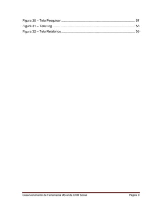 Desenvolvimento de Ferramenta Móvel de CRM Social Página 9
Figura 30 – Tela Pesquisar ................................................................................... 57
Figura 31 – Tela Log ............................................................................................. 58
Figura 32 – Tela Relatórios ................................................................................... 59
 