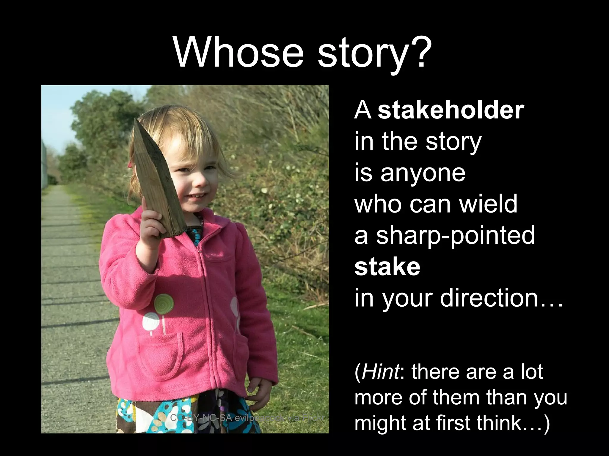 A stakeholder
in the story
is anyone
who can wield
a sharp-pointed
stake
in your direction…
CC-BY-NC-SA evilpeacock via Flickr
Whose story?
(Hint: there are a lot
more of them than you
might at first think…)
 