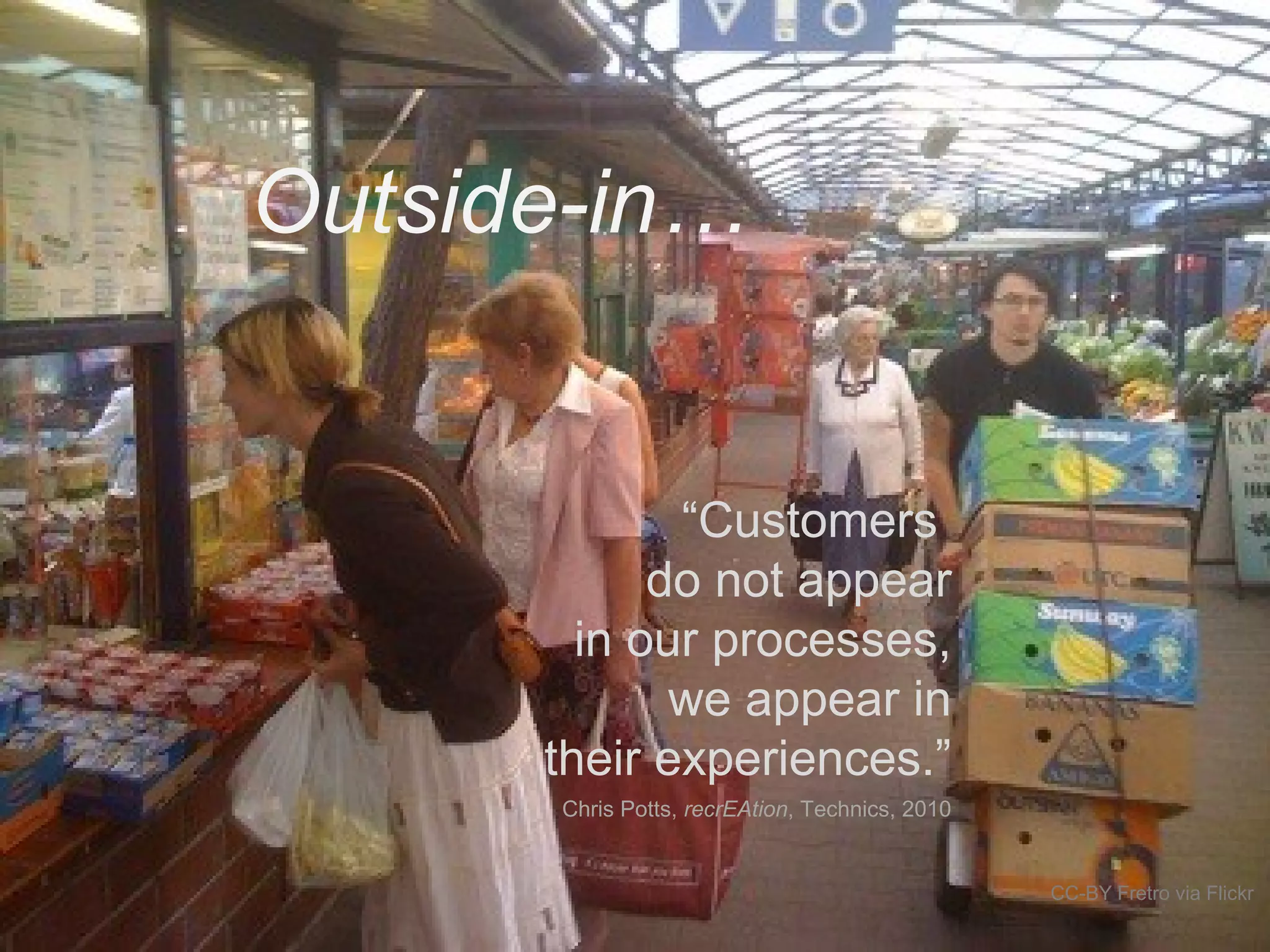 Outside-in…
CC-BY Fretro via Flickr
“Customers
do not appear
in our processes,
we appear in
their experiences.”
Chris Potts, recrEAtion, Technics, 2010
 