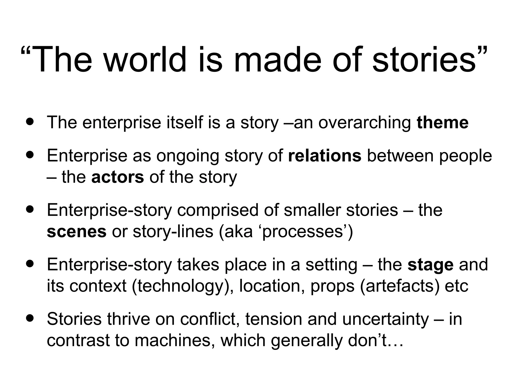 “The world is made of stories”
• The enterprise itself is a story –an overarching theme
• Enterprise as ongoing story of relations between people
– the actors of the story
• Enterprise-story comprised of smaller stories – the
scenes or story-lines (aka ‘processes’)
• Enterprise-story takes place in a setting – the stage and
its context (technology), location, props (artefacts) etc
• Stories thrive on conflict, tension and uncertainty – in
contrast to machines, which generally don’t…
 