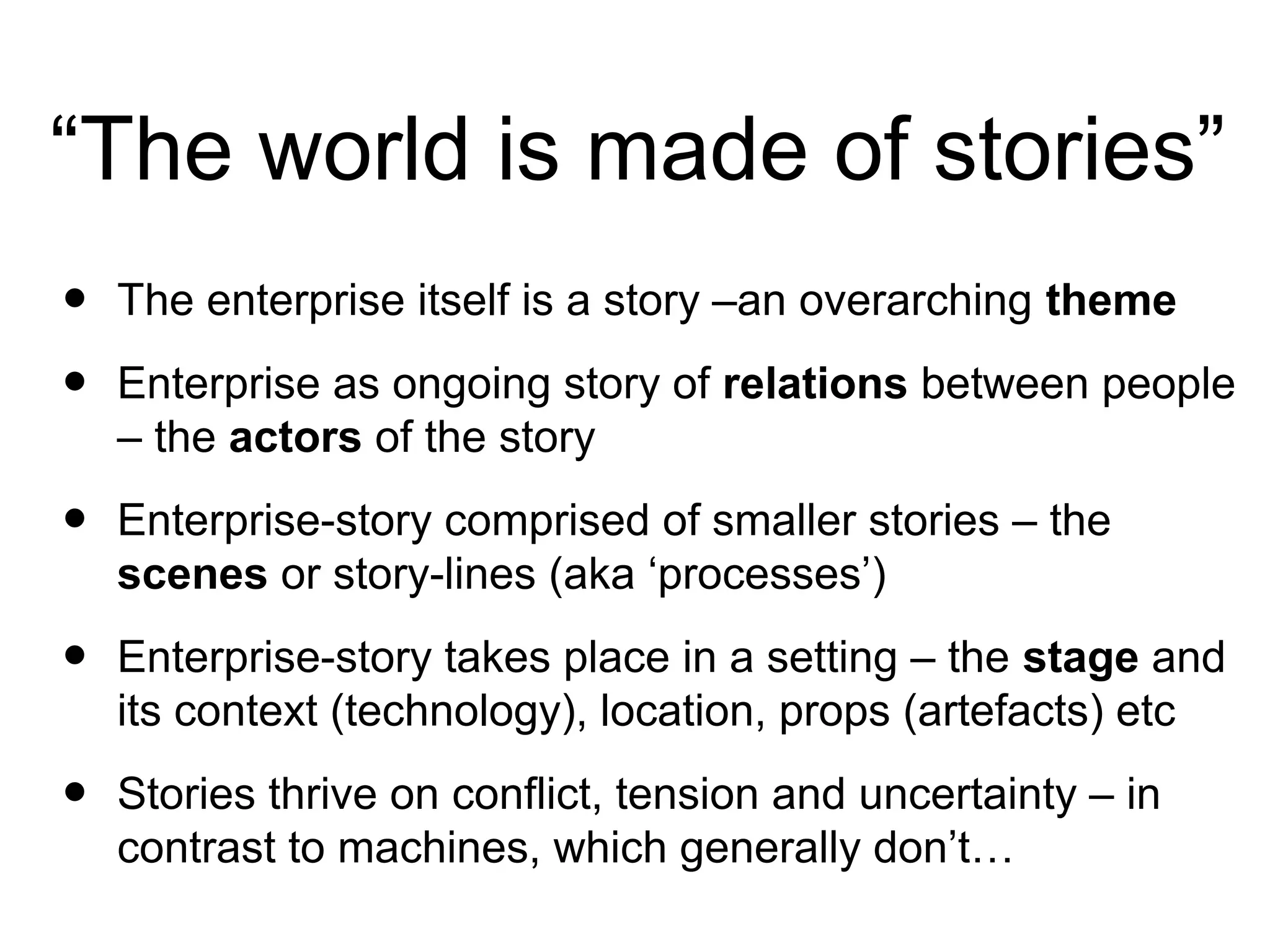 “The world is made of stories”
• The enterprise itself is a story –an overarching theme
• Enterprise as ongoing story of relations between people
– the actors of the story
• Enterprise-story comprised of smaller stories – the
scenes or story-lines (aka ‘processes’)
• Enterprise-story takes place in a setting – the stage and
its context (technology), location, props (artefacts) etc
• Stories thrive on conflict, tension and uncertainty – in
contrast to machines, which generally don’t…
 