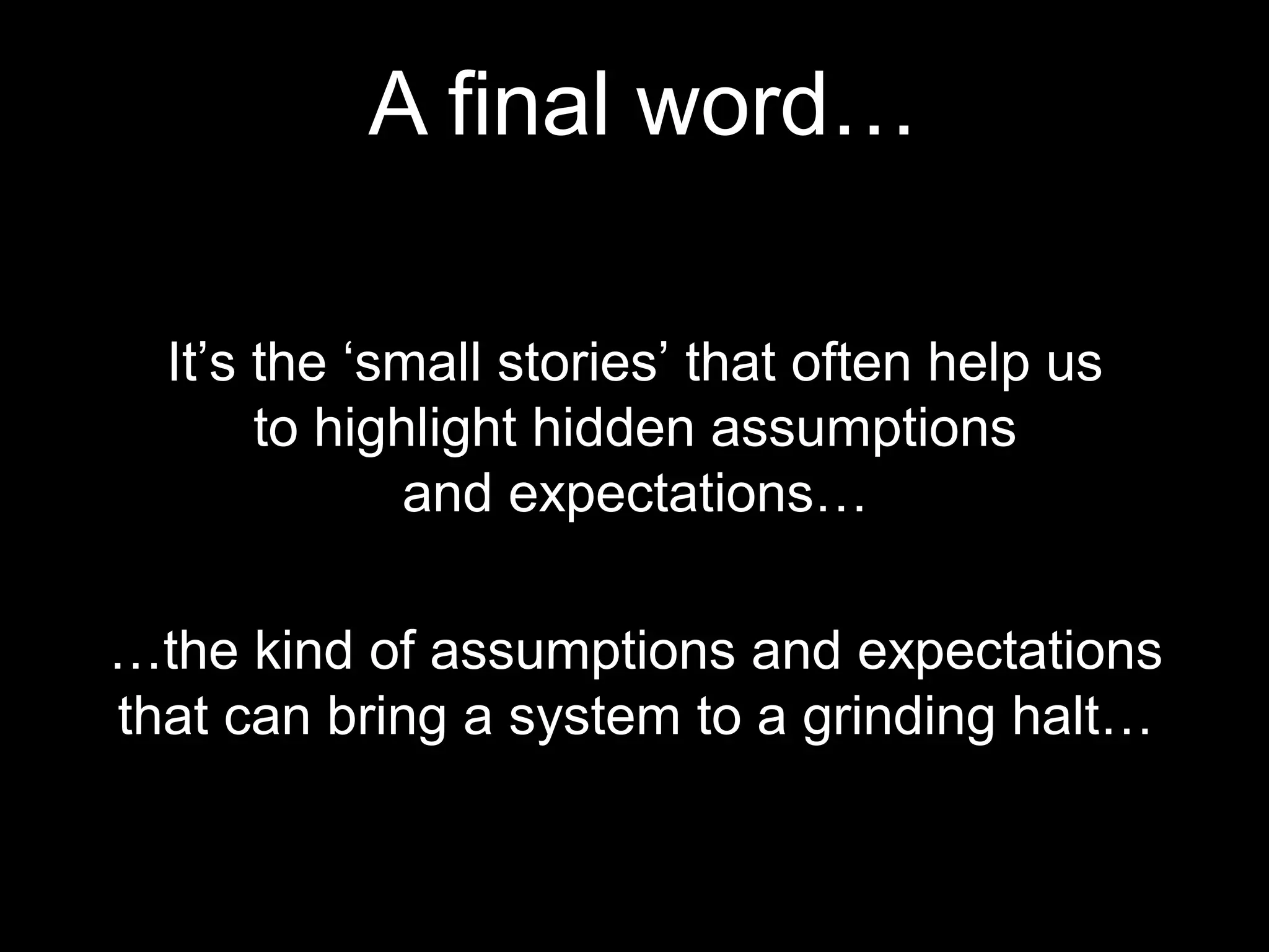 A final word…
It’s the ‘small stories’ that often help us
to highlight hidden assumptions
and expectations…
…the kind of assumptions and expectations
that can bring a system to a grinding halt…
 