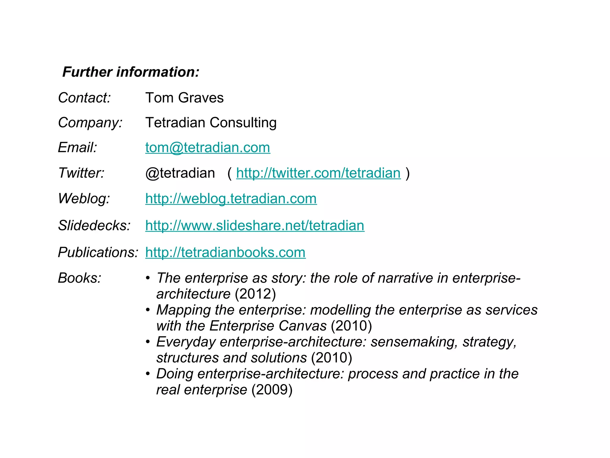 Contact: Tom Graves
Company: Tetradian Consulting
Email: tom@tetradian.com
Twitter: @tetradian ( http://twitter.com/tetradian )
Weblog: http://weblog.tetradian.com
Slidedecks: http://www.slideshare.net/tetradian
Publications: http://tetradianbooks.com
Books: • The enterprise as story: the role of narrative in enterprise-
architecture (2012)
• Mapping the enterprise: modelling the enterprise as services
with the Enterprise Canvas (2010)
• Everyday enterprise-architecture: sensemaking, strategy,
structures and solutions (2010)
• Doing enterprise-architecture: process and practice in the
real enterprise (2009)
Further information:
 