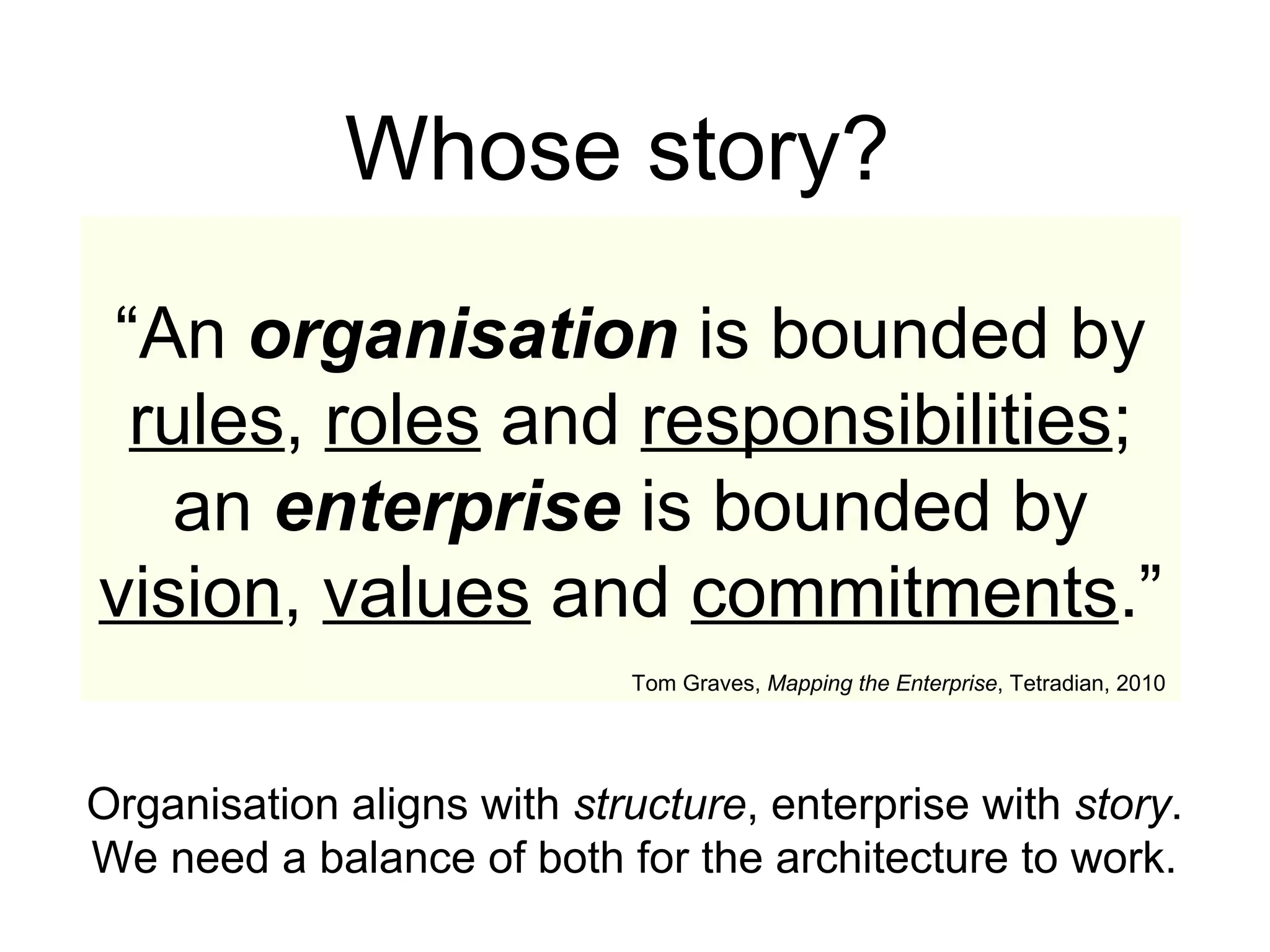 “An organisation is bounded by
rules, roles and responsibilities;
an enterprise is bounded by
vision, values and commitments.”
Tom Graves, Mapping the Enterprise, Tetradian, 2010
Whose story?
Organisation aligns with structure, enterprise with story.
We need a balance of both for the architecture to work.
 