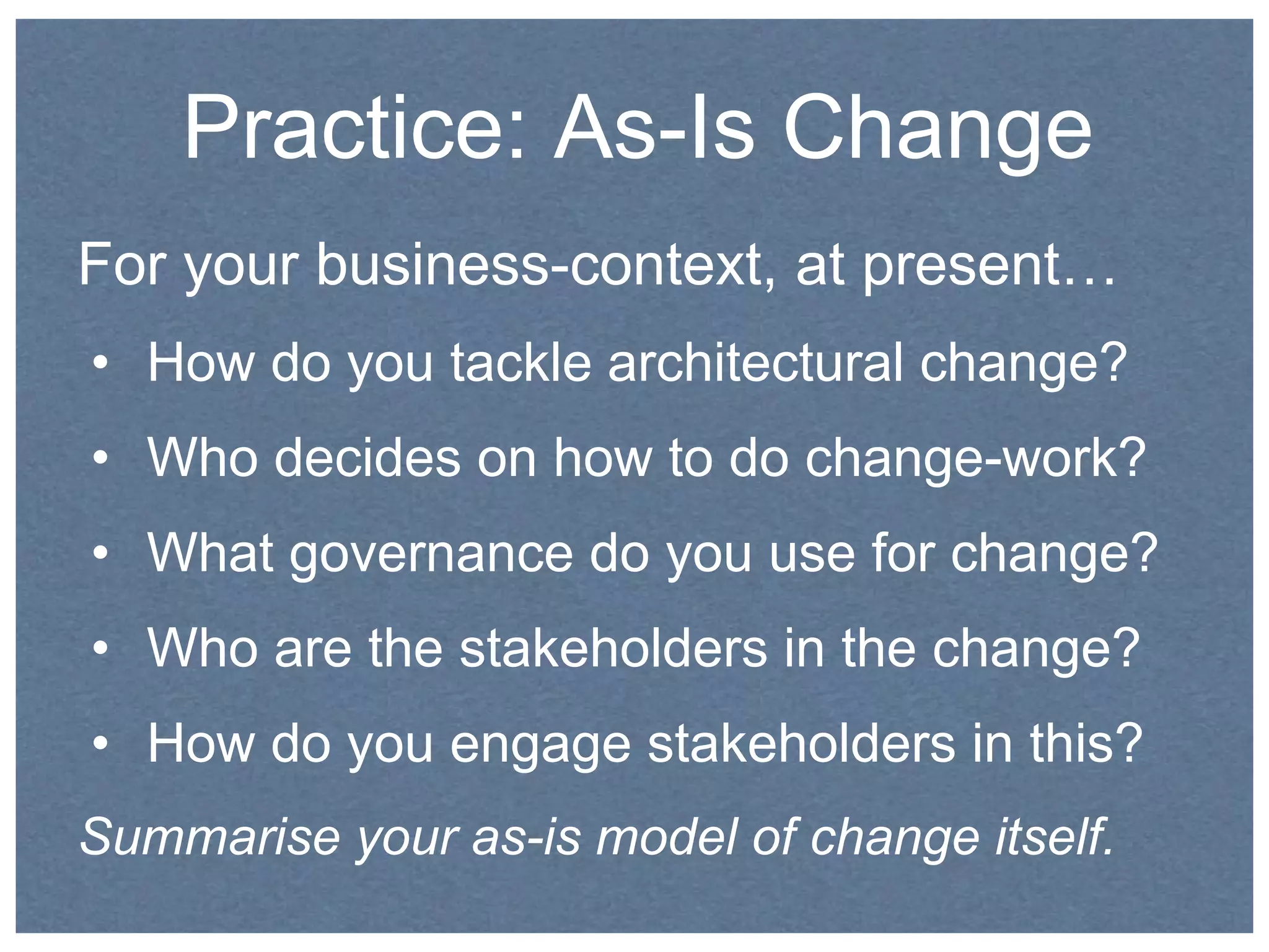 Practice: As-Is Change 
For your business-context, at present… 
• How do you tackle architectural change? 
• Who decides on how to do change-work? 
• What governance do you use for change? 
• Who are the stakeholders in the change? 
• How do you engage stakeholders in this? 
Summarise your as-is model of change itself. 
 