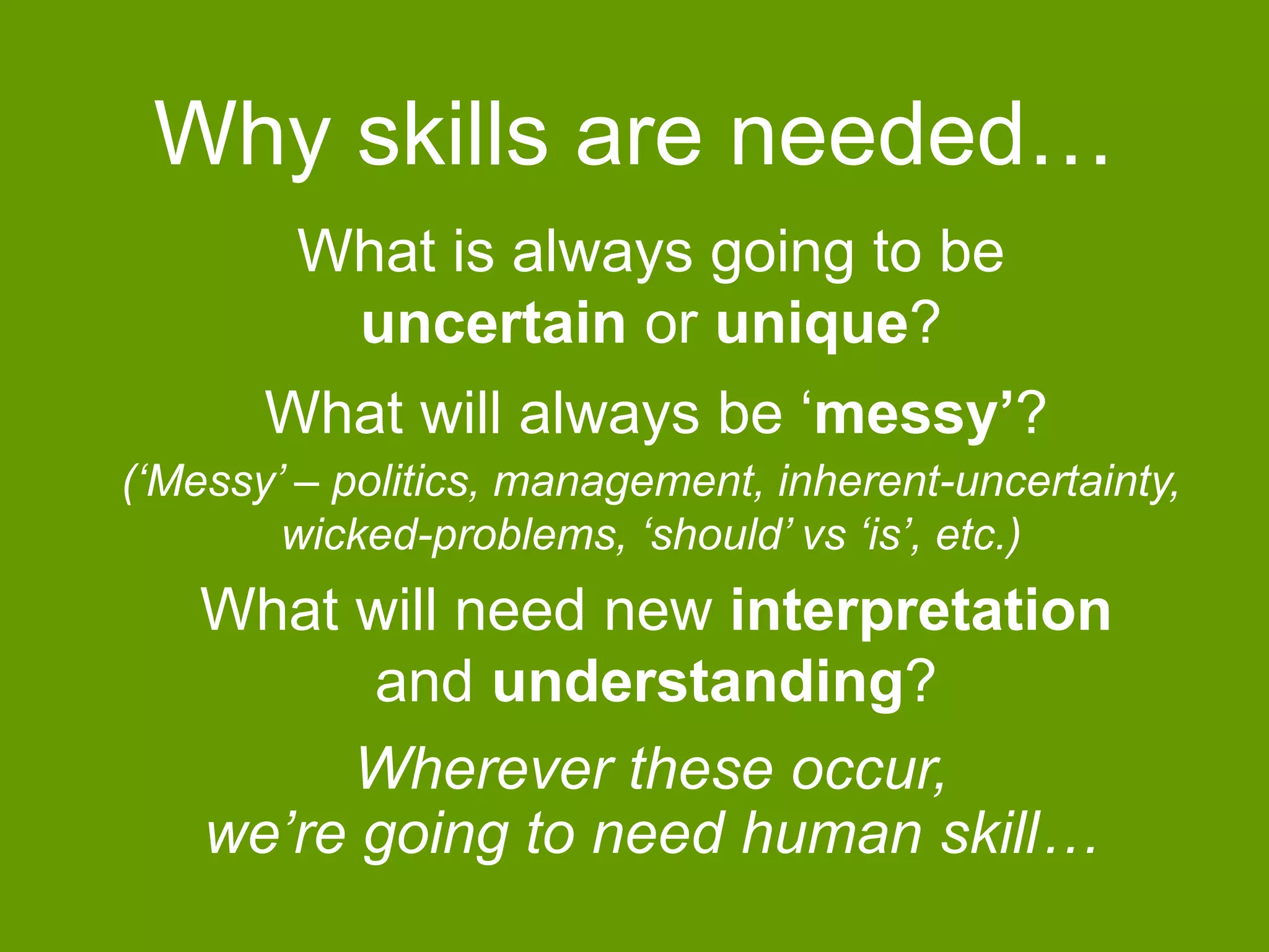 Why skills are needed… 
What is always going to be 
uncertain or unique? 
What will always be ‘messy’? 
(‘Messy’ – politics, management, inherent-uncertainty, 
wicked-problems, ‘should’ vs ‘is’, etc.) 
What will need new interpretation 
and understanding? 
Wherever these occur, 
we’re going to need human skill… 
 