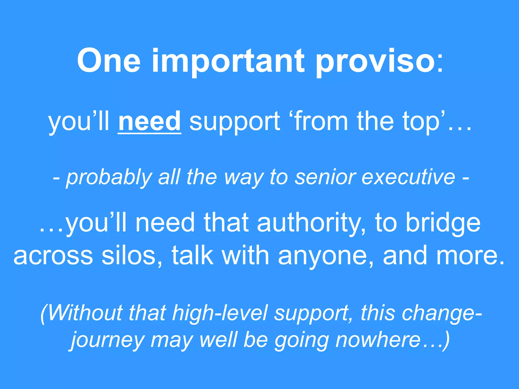 One important proviso: 
you’ll need support ‘from the top’… 
- probably all the way to senior executive - 
…you’ll need that authority, to bridge 
across silos, talk with anyone, and more. 
(Without that high-level support, this change-journey 
may well be going nowhere…) 
 