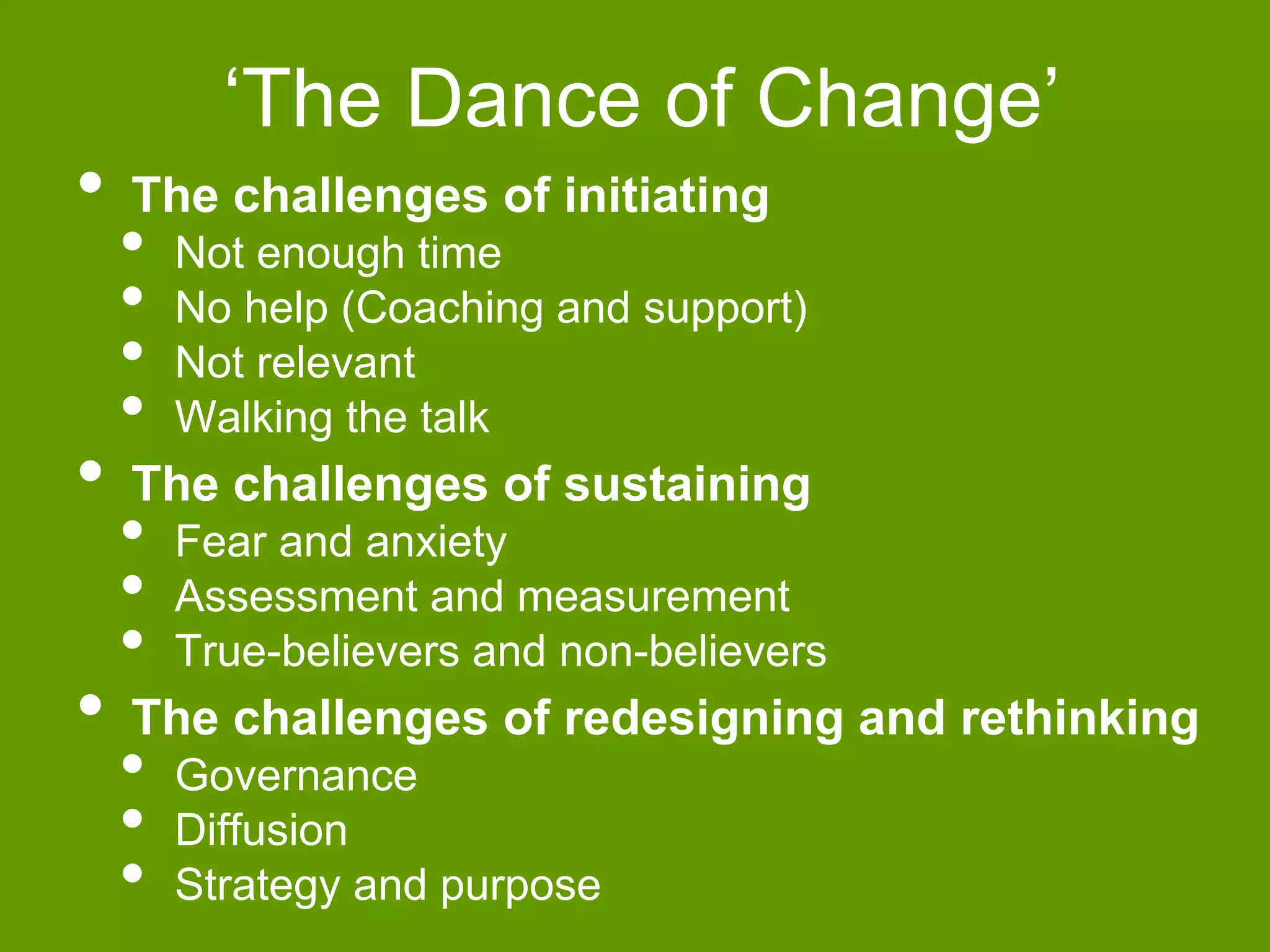 ‘The Dance of Change’ 
• The challenges of initiating 
• Not enough time 
• No help (Coaching and support) 
• Not relevant 
• Walking the talk 
• The challenges of sustaining 
• Fear and anxiety 
• Assessment and measurement 
• True-believers and non-believers 
• The challenges of redesigning and rethinking 
• Governance 
• Diffusion 
• Strategy and purpose 
 