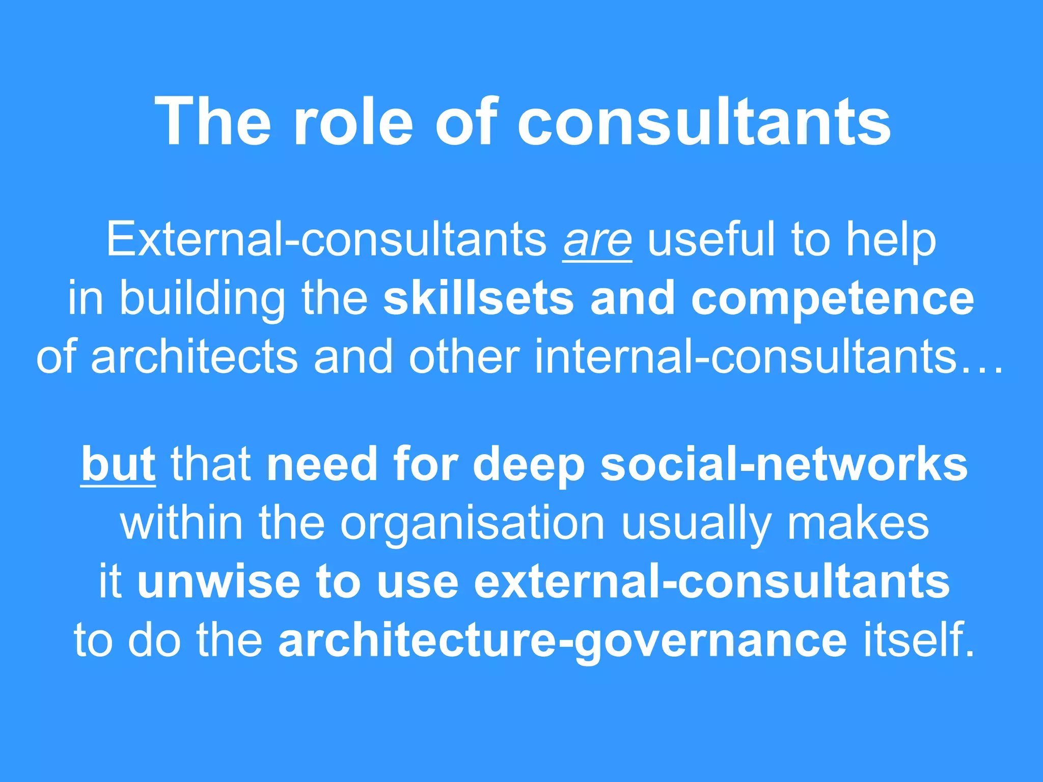 The role of consultants 
External-consultants are useful to help 
in building the skillsets and competence 
of architects and other internal-consultants… 
but that need for deep social-networks 
within the organisation usually makes 
it unwise to use external-consultants 
to do the architecture-governance itself. 
 