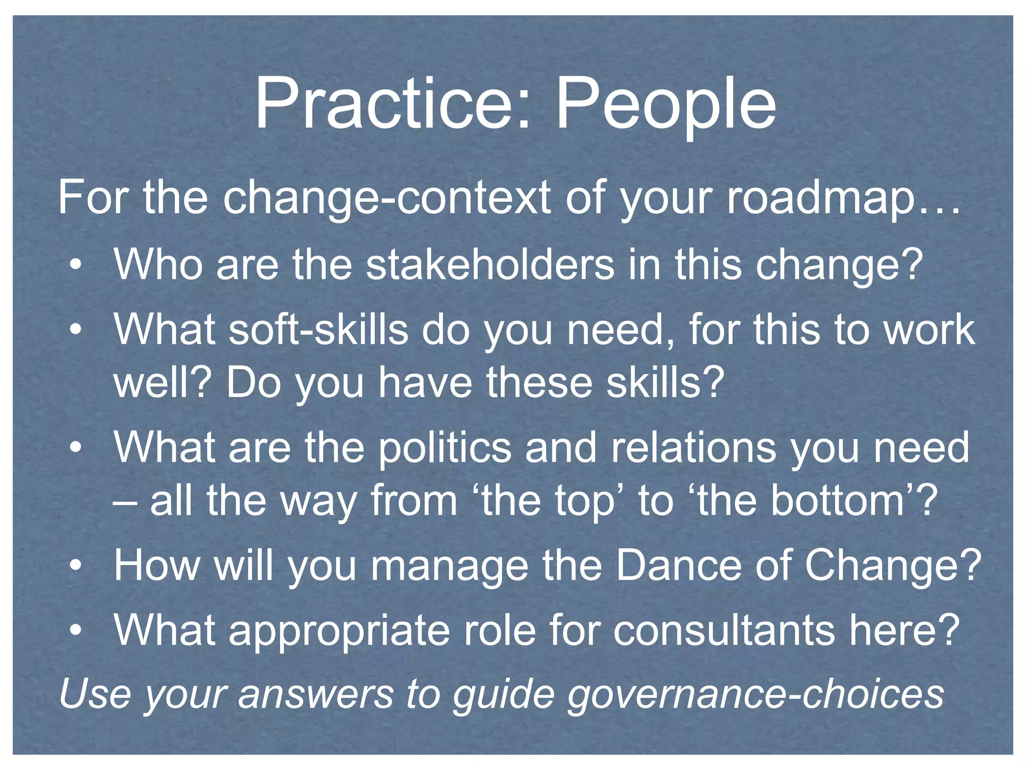 Practice: People 
For the change-context of your roadmap… 
• Who are the stakeholders in this change? 
• What soft-skills do you need, for this to work 
well? Do you have these skills? 
• What are the politics and relations you need 
– all the way from ‘the top’ to ‘the bottom’? 
• How will you manage the Dance of Change? 
• What appropriate role for consultants here? 
Use your answers to guide governance-choices 
 
