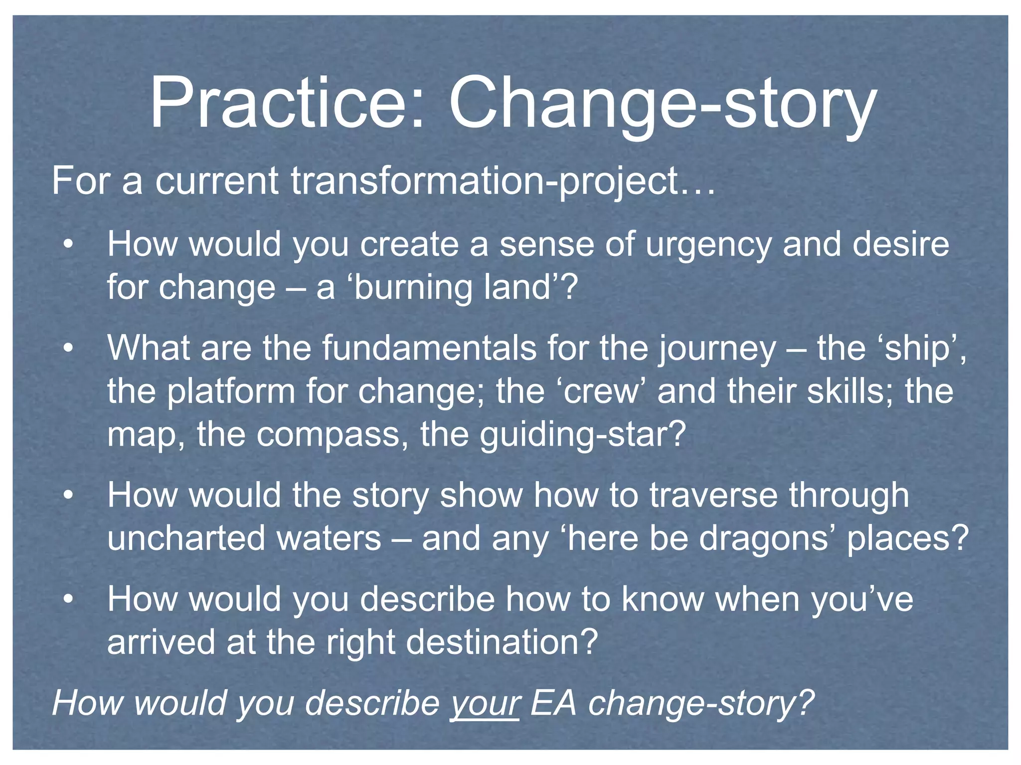Practice: Change-story 
For a current transformation-project… 
• How would you create a sense of urgency and desire 
for change – a ‘burning land’? 
• What are the fundamentals for the journey – the ‘ship’, 
the platform for change; the ‘crew’ and their skills; the 
map, the compass, the guiding-star? 
• How would the story show how to traverse through 
uncharted waters – and any ‘here be dragons’ places? 
• How would you describe how to know when you’ve 
arrived at the right destination? 
How would you describe your EA change-story? 
 