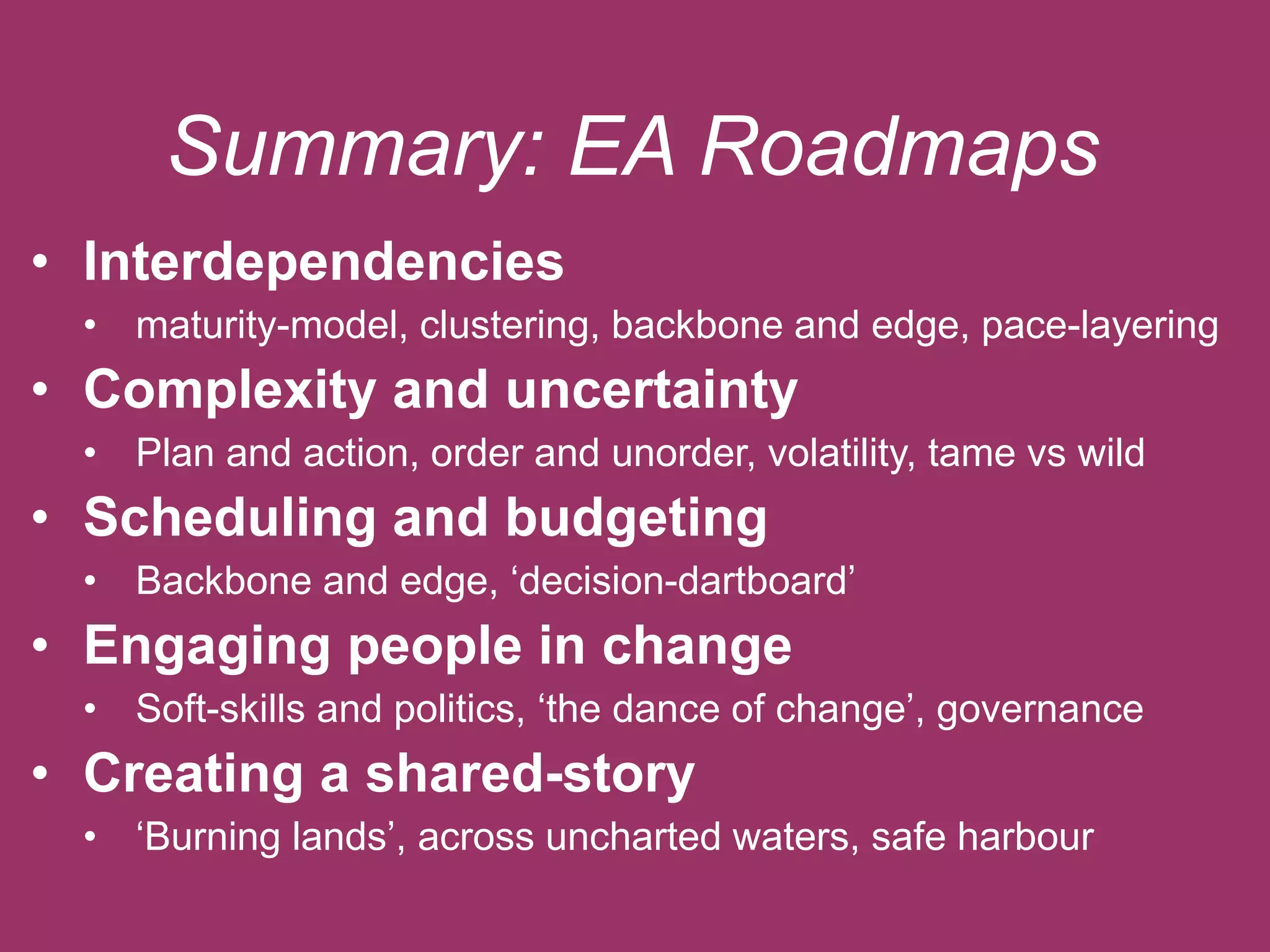 Summary: EA Roadmaps 
• Interdependencies 
• maturity-model, clustering, backbone and edge, pace-layering 
• Complexity and uncertainty 
• Plan and action, order and unorder, volatility, tame vs wild 
• Scheduling and budgeting 
• Backbone and edge, ‘decision-dartboard’ 
• Engaging people in change 
• Soft-skills and politics, ‘the dance of change’, governance 
• Creating a shared-story 
• ‘Burning lands’, across uncharted waters, safe harbour 
 