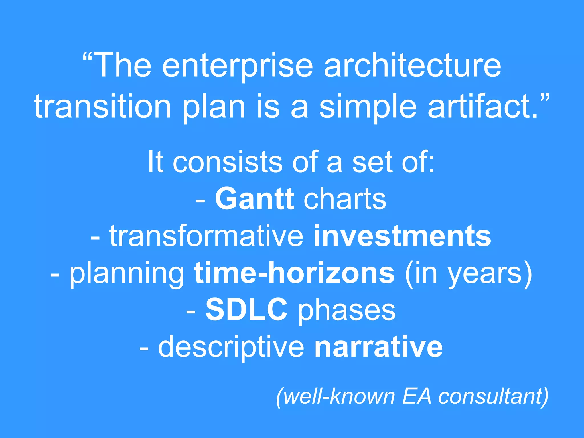 “The enterprise architecture 
transition plan is a simple artifact.” 
It consists of a set of: 
- Gantt charts 
- transformative investments 
- planning time-horizons (in years) 
- SDLC phases 
- descriptive narrative 
(well-known EA consultant) 
 