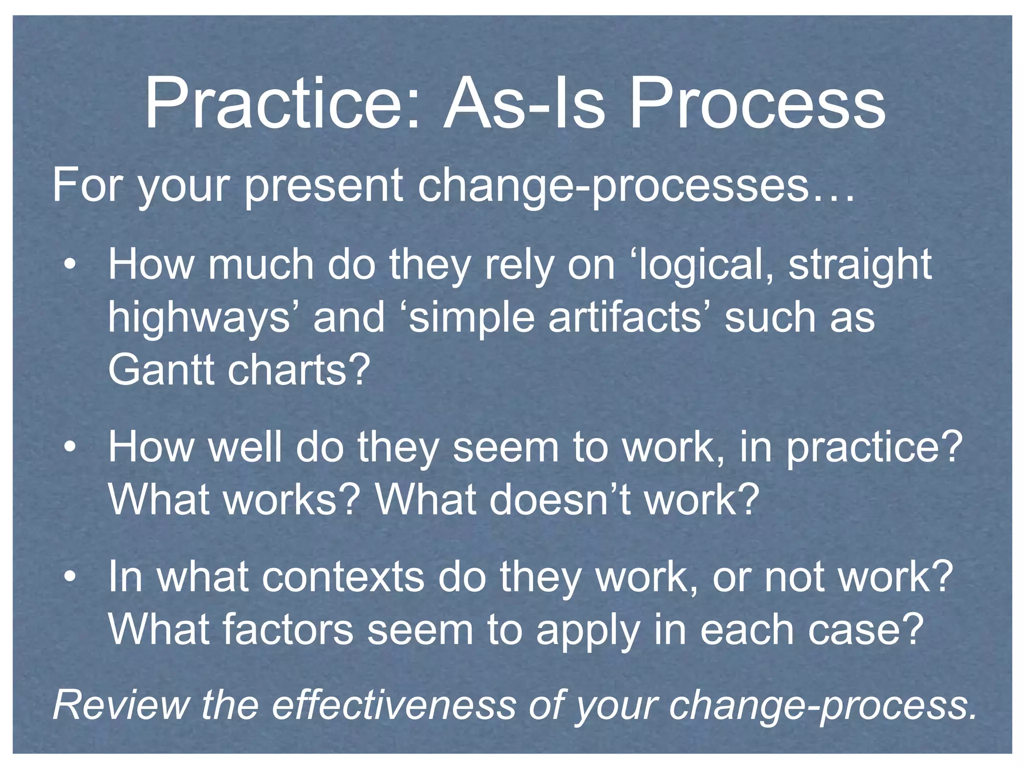 Practice: As-Is Process 
For your present change-processes… 
• How much do they rely on ‘logical, straight 
highways’ and ‘simple artifacts’ such as 
Gantt charts? 
• How well do they seem to work, in practice? 
What works? What doesn’t work? 
• In what contexts do they work, or not work? 
What factors seem to apply in each case? 
Review the effectiveness of your change-process. 
 