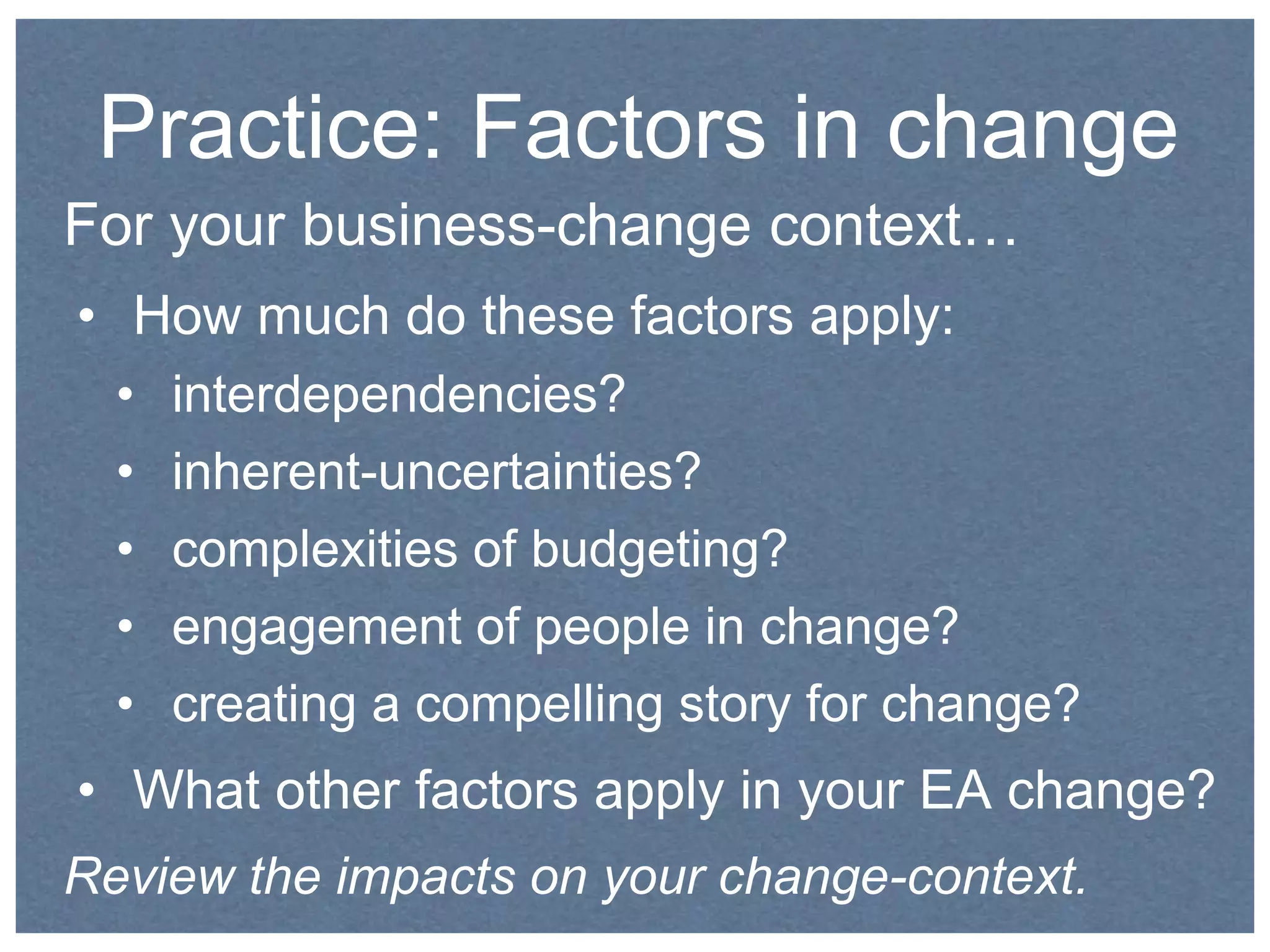 Practice: Factors in change 
For your business-change context… 
• How much do these factors apply: 
• interdependencies? 
• inherent-uncertainties? 
• complexities of budgeting? 
• engagement of people in change? 
• creating a compelling story for change? 
• What other factors apply in your EA change? 
Review the impacts on your change-context. 
 