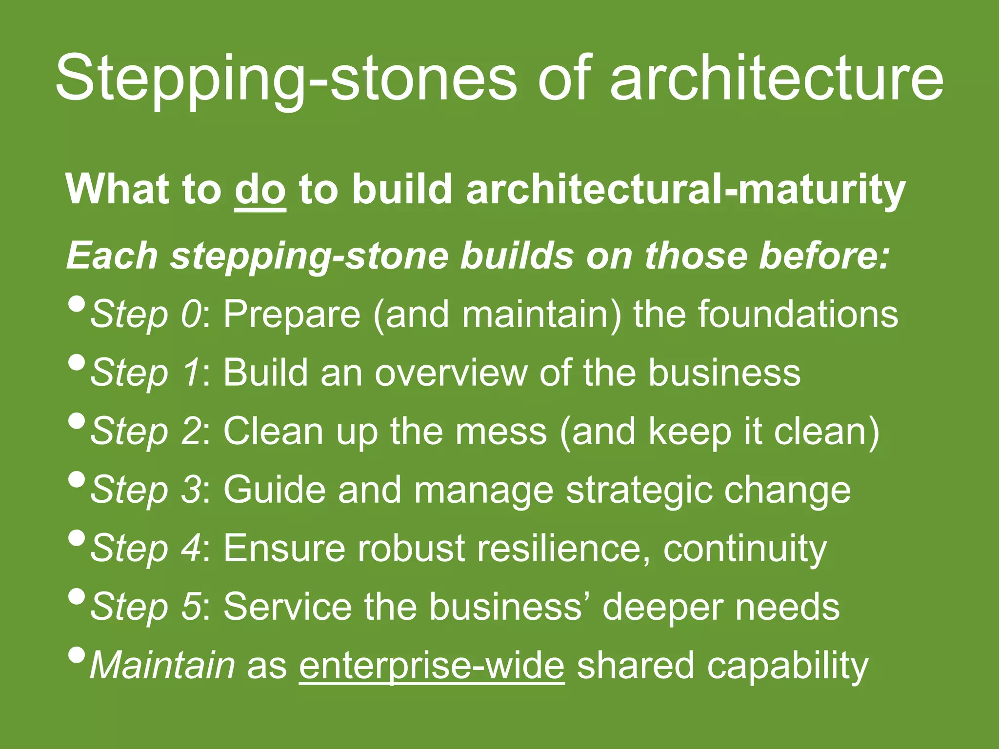 Stepping-stones of architecture 
What to do to build architectural-maturity 
Each stepping-stone builds on those before: 
•Step 0: Prepare (and maintain) the foundations 
•Step 1: Build an overview of the business 
•Step 2: Clean up the mess (and keep it clean) 
•Step 3: Guide and manage strategic change 
•Step 4: Ensure robust resilience, continuity 
•Step 5: Service the business’ deeper needs 
•Maintain as enterprise-wide shared capability 
 