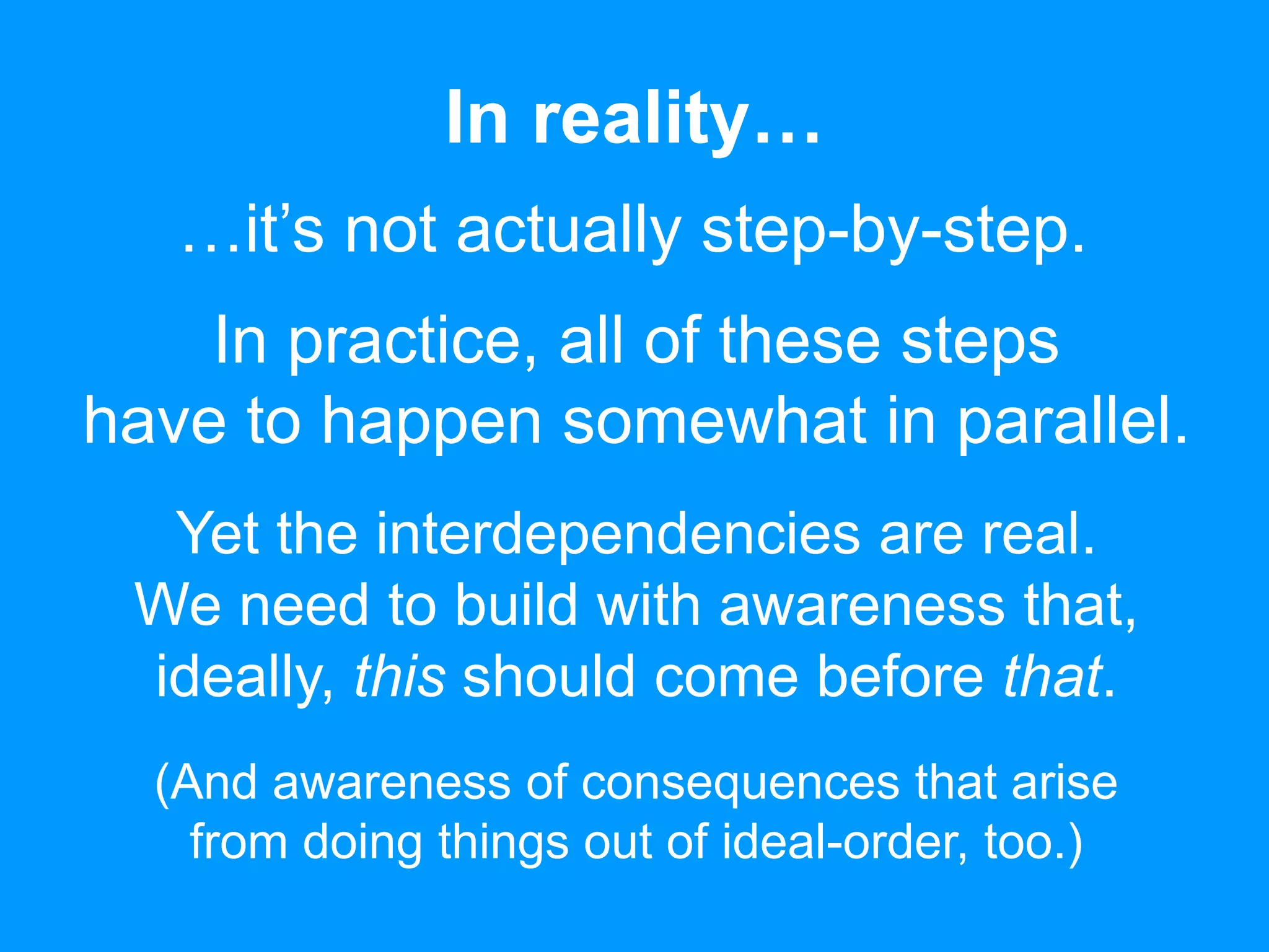 In reality… 
…it’s not actually step-by-step. 
In practice, all of these steps 
have to happen somewhat in parallel. 
Yet the interdependencies are real. 
We need to build with awareness that, 
ideally, this should come before that. 
(And awareness of consequences that arise 
from doing things out of ideal-order, too.) 
 