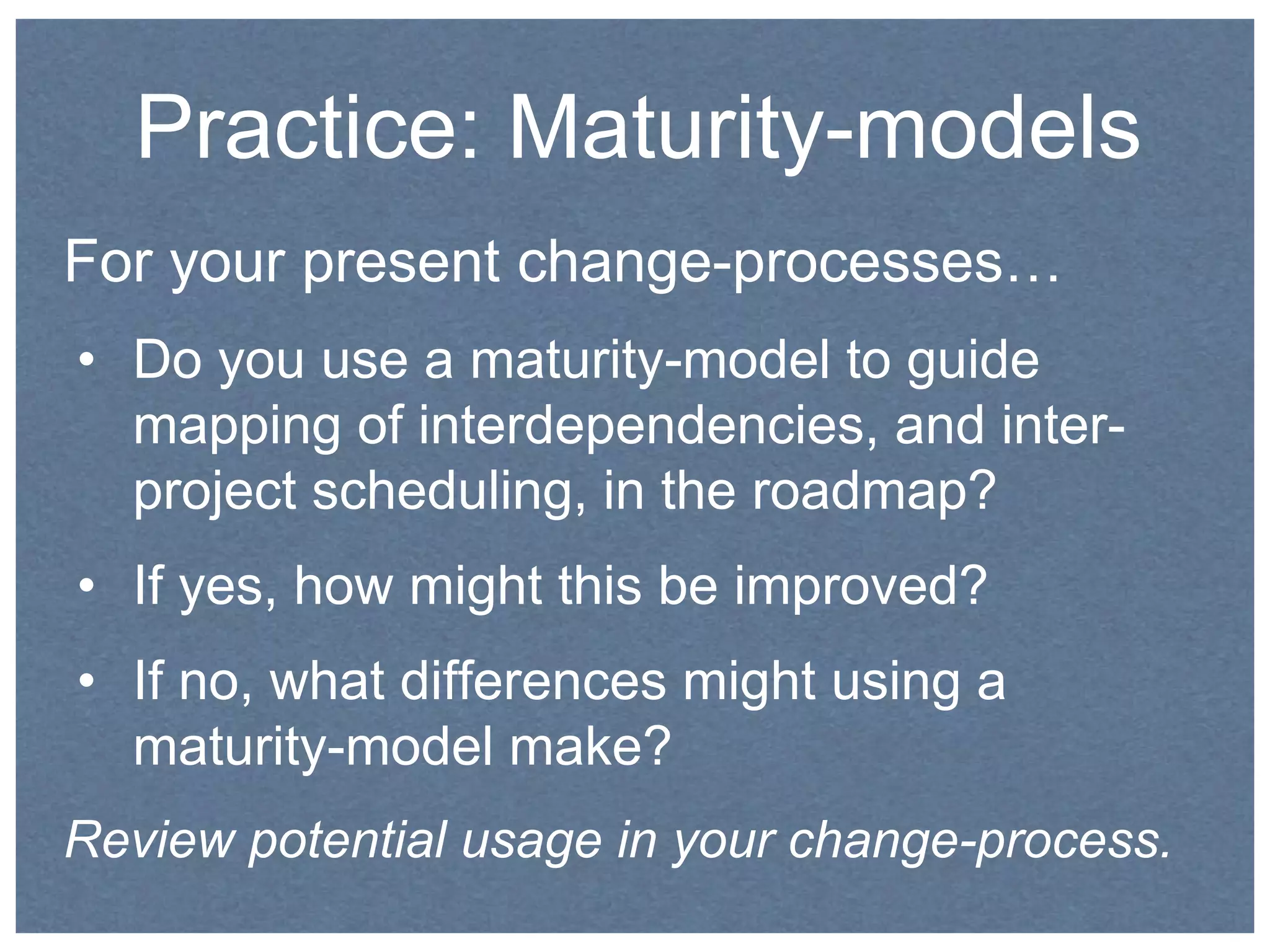 Practice: Maturity-models 
For your present change-processes… 
• Do you use a maturity-model to guide 
mapping of interdependencies, and inter-project 
scheduling, in the roadmap? 
• If yes, how might this be improved? 
• If no, what differences might using a 
maturity-model make? 
Review potential usage in your change-process. 
 