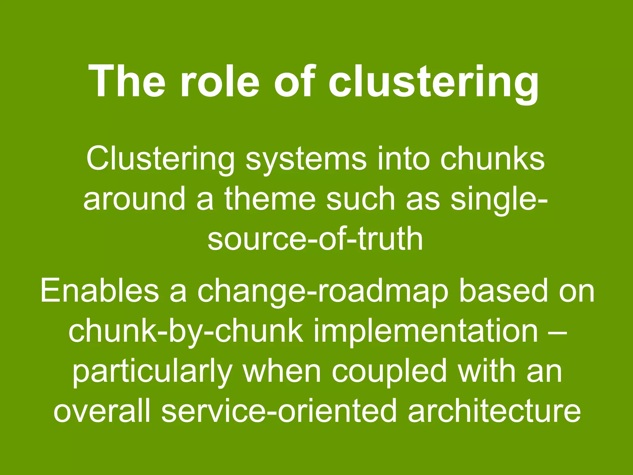 The role of clustering 
Clustering systems into chunks 
around a theme such as single-source- 
of-truth 
Enables a change-roadmap based on 
chunk-by-chunk implementation – 
particularly when coupled with an 
overall service-oriented architecture 
 