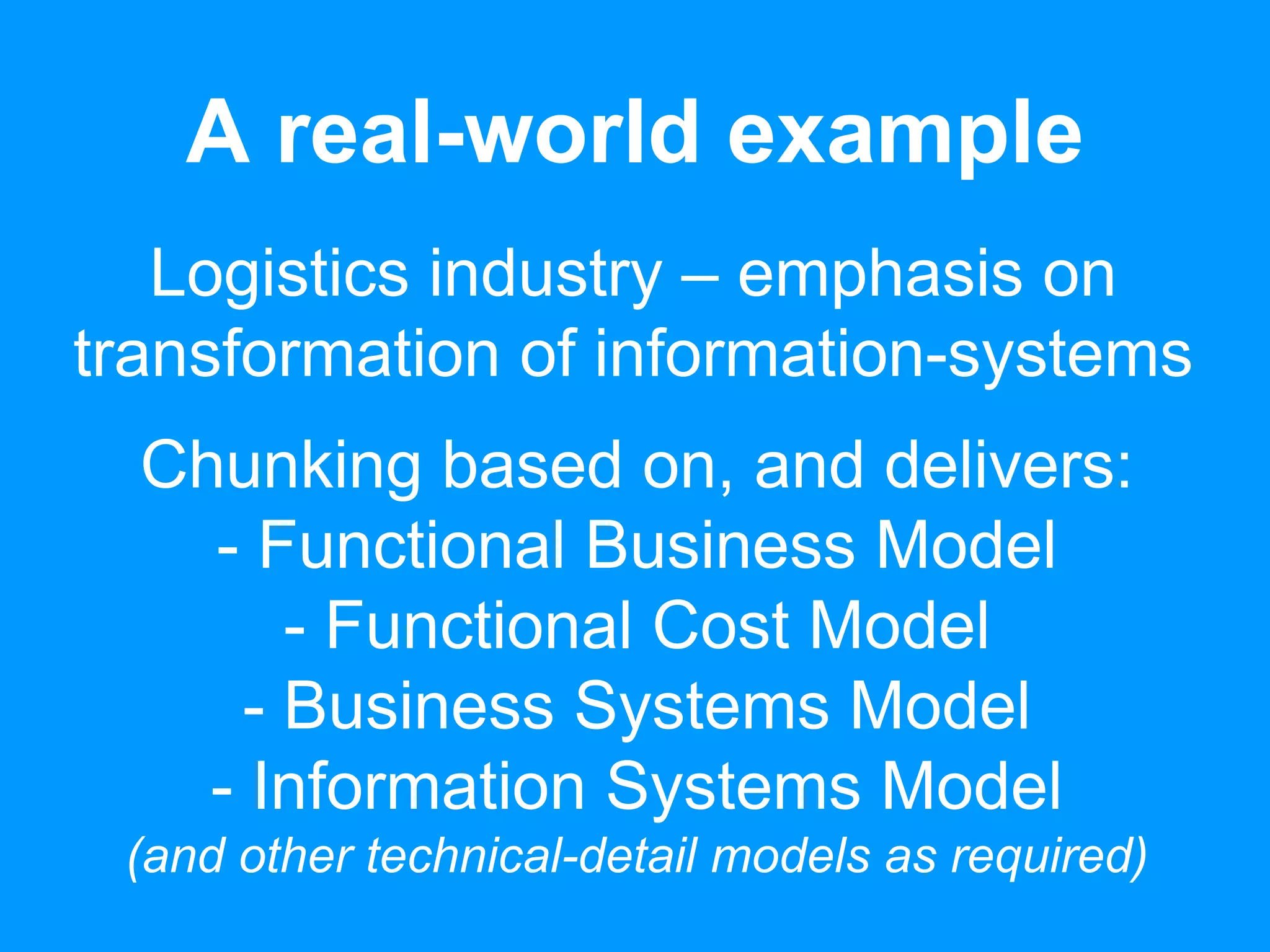A real-world example 
Logistics industry – emphasis on 
transformation of information-systems 
Chunking based on, and delivers: 
- Functional Business Model 
- Functional Cost Model 
- Business Systems Model 
- Information Systems Model 
(and other technical-detail models as required) 
 