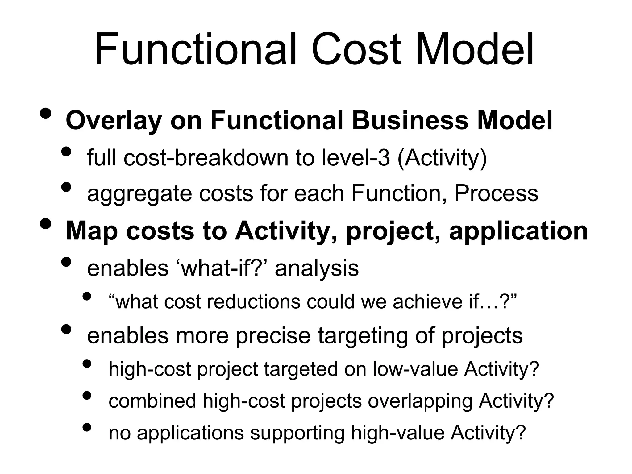 Functional Cost Model 
• Overlay on Functional Business Model 
• full cost-breakdown to level-3 (Activity) 
• aggregate costs for each Function, Process 
• Map costs to Activity, project, application 
• enables ‘what-if?’ analysis 
• “what cost reductions could we achieve if…?” 
• enables more precise targeting of projects 
• high-cost project targeted on low-value Activity? 
• combined high-cost projects overlapping Activity? 
• no applications supporting high-value Activity? 
 