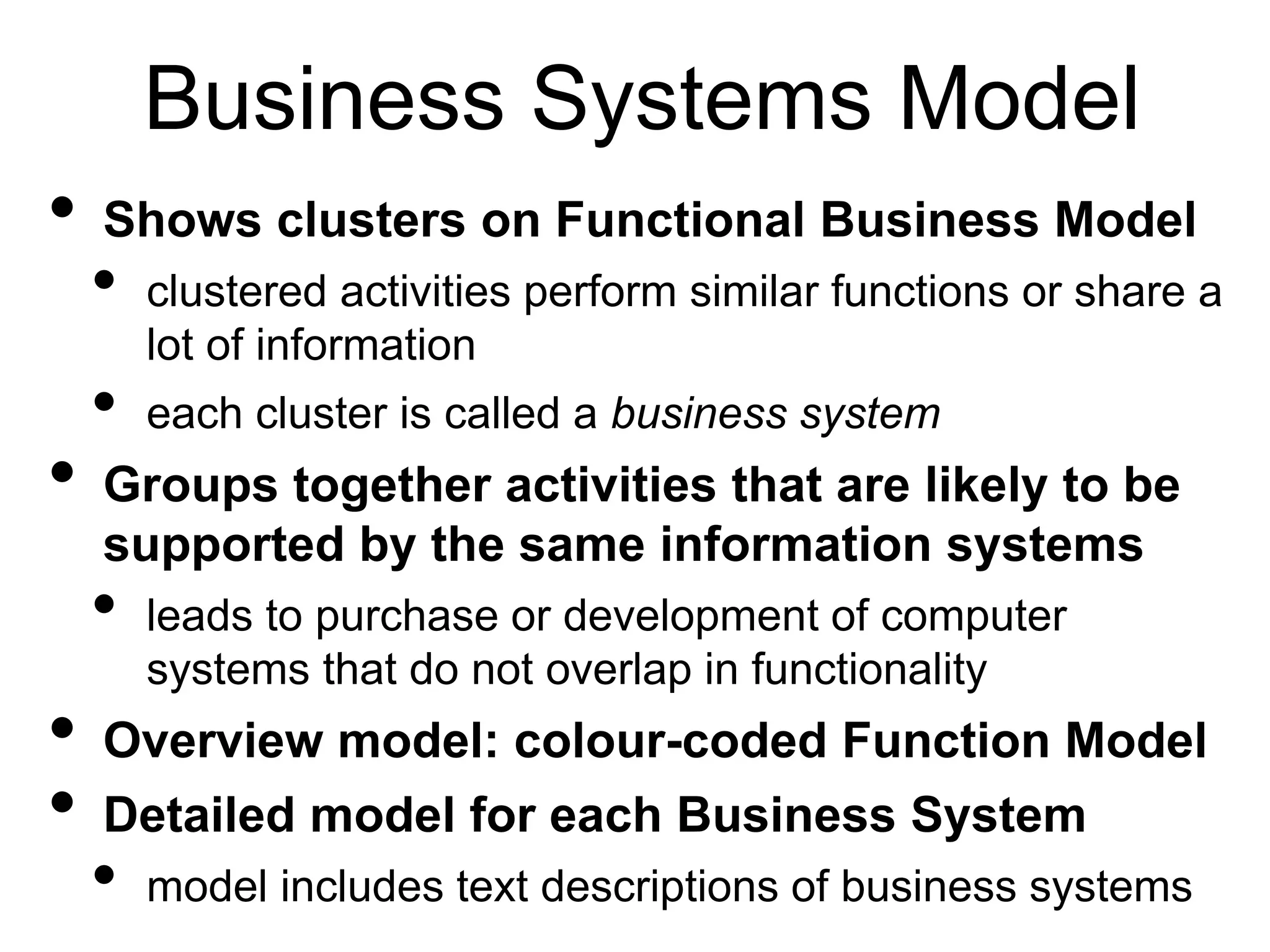 Business Systems Model 
• Shows clusters on Functional Business Model 
• clustered activities perform similar functions or share a 
lot of information 
• each cluster is called a business system 
• Groups together activities that are likely to be 
supported by the same information systems 
• leads to purchase or development of computer 
systems that do not overlap in functionality 
• Overview model: colour-coded Function Model 
• Detailed model for each Business System 
• model includes text descriptions of business systems 
 