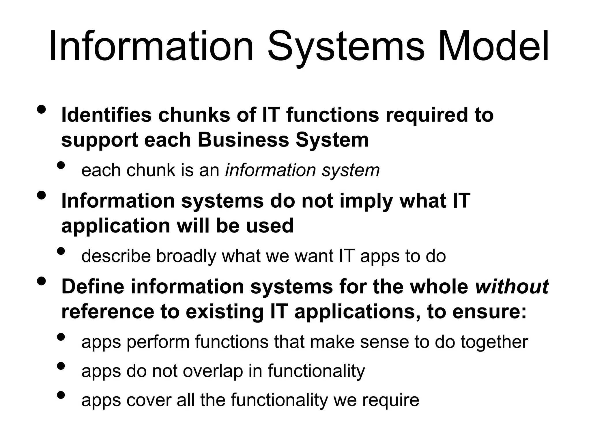 Information Systems Model 
• Identifies chunks of IT functions required to 
support each Business System 
• each chunk is an information system 
• Information systems do not imply what IT 
application will be used 
• describe broadly what we want IT apps to do 
• Define information systems for the whole without 
reference to existing IT applications, to ensure: 
• apps perform functions that make sense to do together 
• apps do not overlap in functionality 
• apps cover all the functionality we require 
 