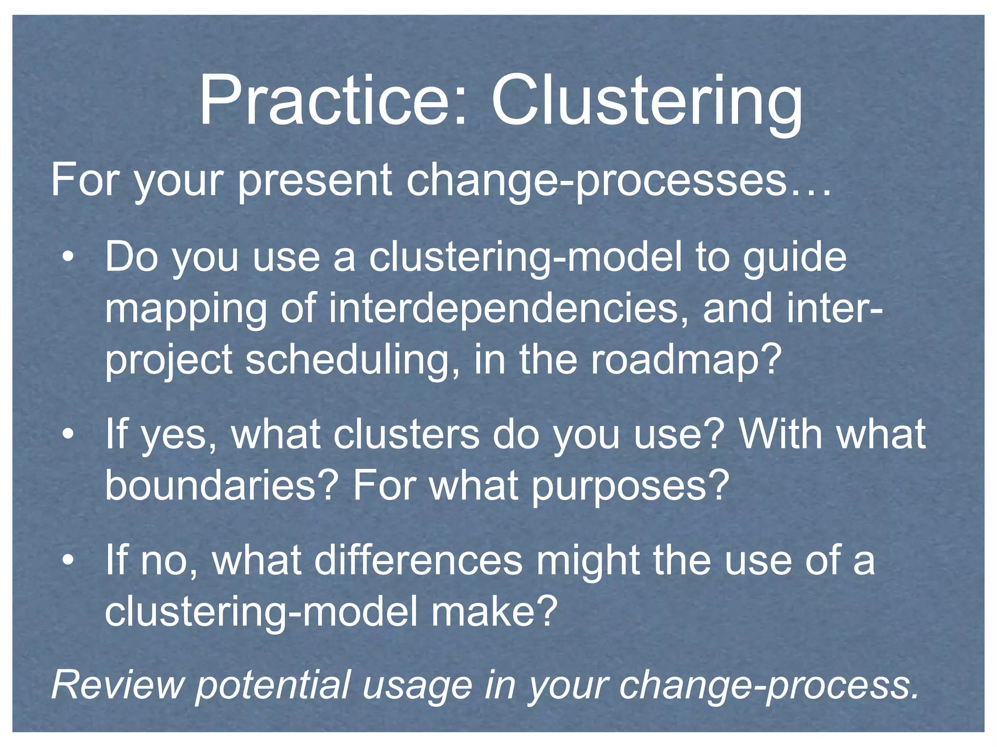 Practice: Clustering 
For your present change-processes… 
• Do you use a clustering-model to guide 
mapping of interdependencies, and inter-project 
scheduling, in the roadmap? 
• If yes, what clusters do you use? With what 
boundaries? For what purposes? 
• If no, what differences might the use of a 
clustering-model make? 
Review potential usage in your change-process. 
 