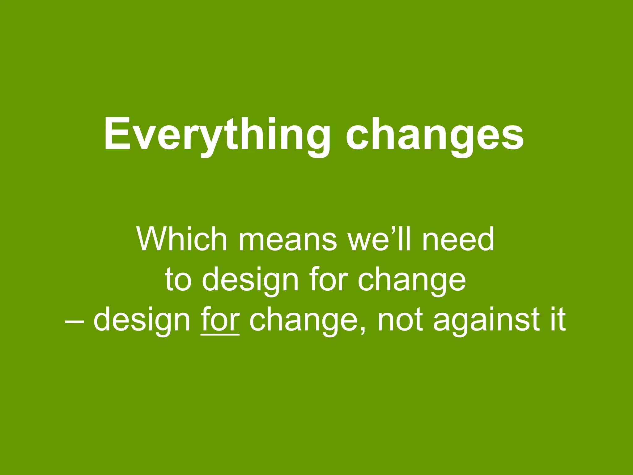 Everything changes 
Which means we’ll need 
to design for change 
– design for change, not against it 
 