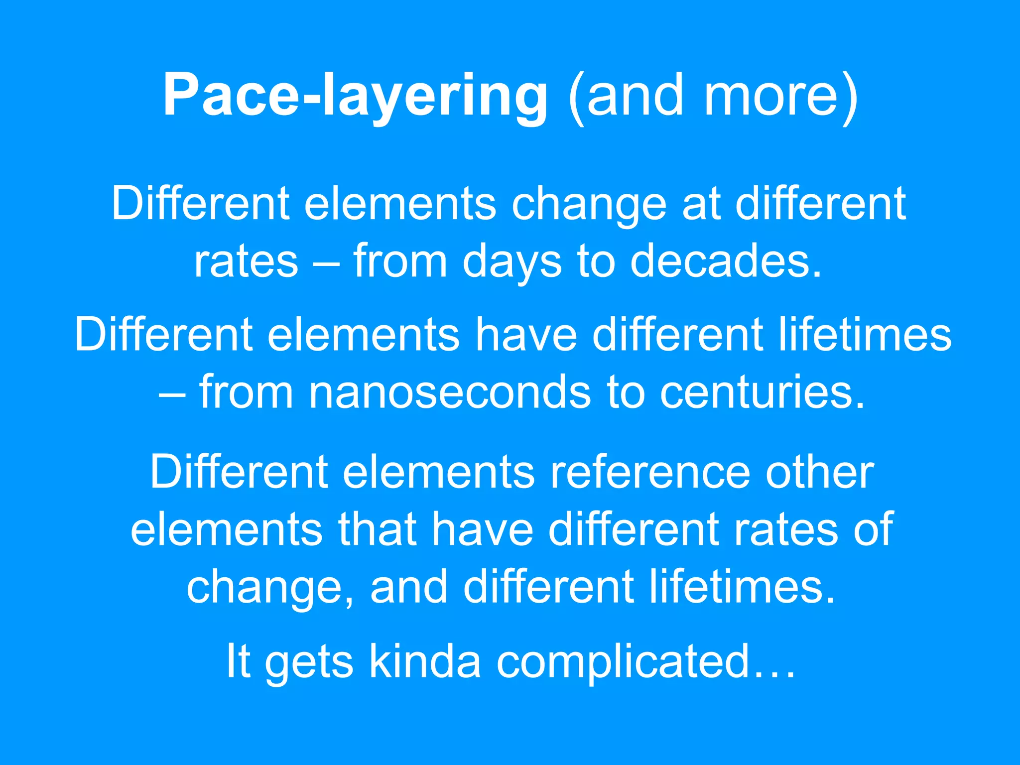 Pace-layering (and more) 
Different elements change at different 
rates – from days to decades. 
Different elements have different lifetimes 
– from nanoseconds to centuries. 
Different elements reference other 
elements that have different rates of 
change, and different lifetimes. 
It gets kinda complicated… 
 