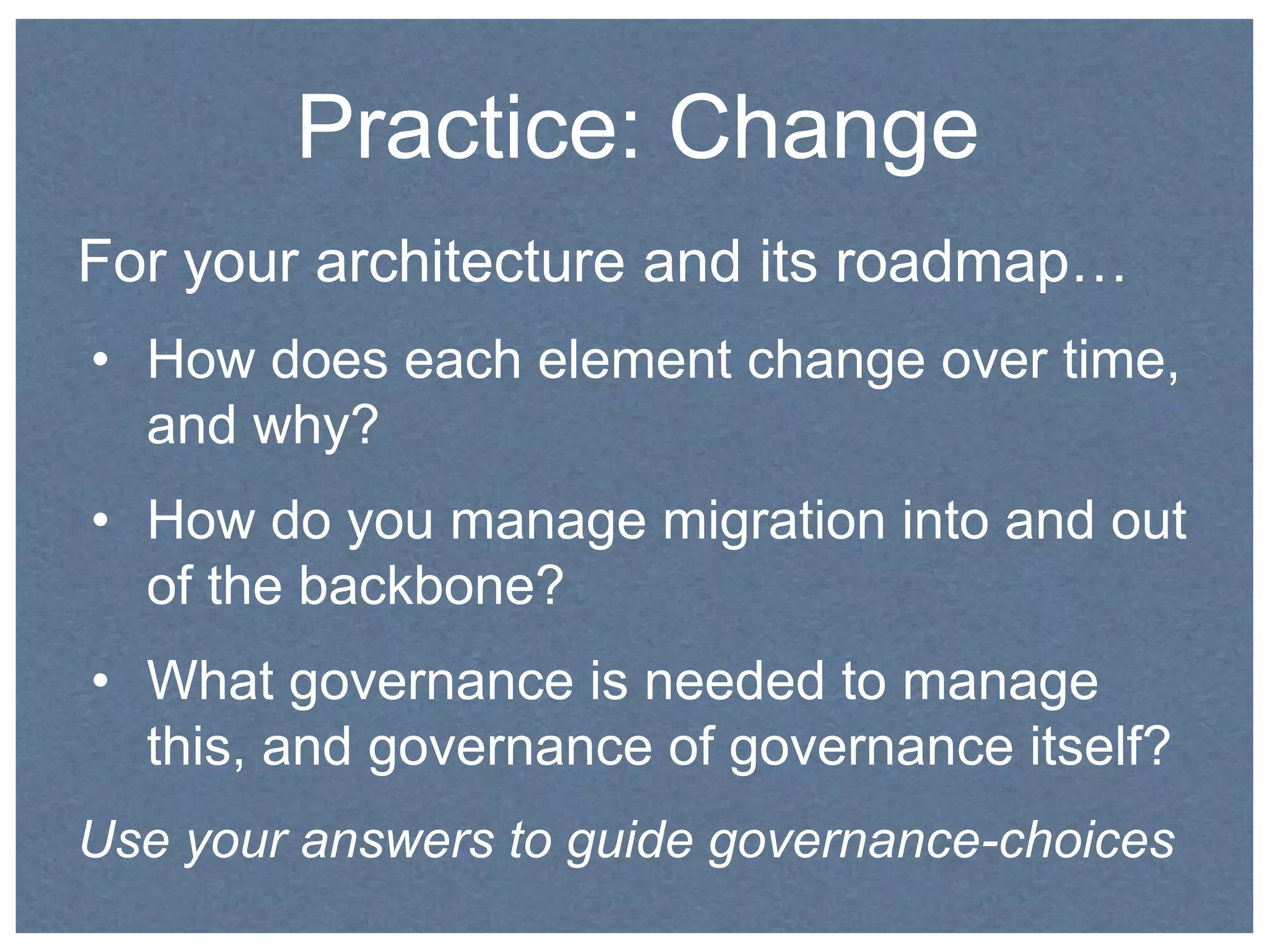Practice: Change 
For your architecture and its roadmap… 
• How does each element change over time, 
and why? 
• How do you manage migration into and out 
of the backbone? 
• What governance is needed to manage 
this, and governance of governance itself? 
Use your answers to guide governance-choices 
 