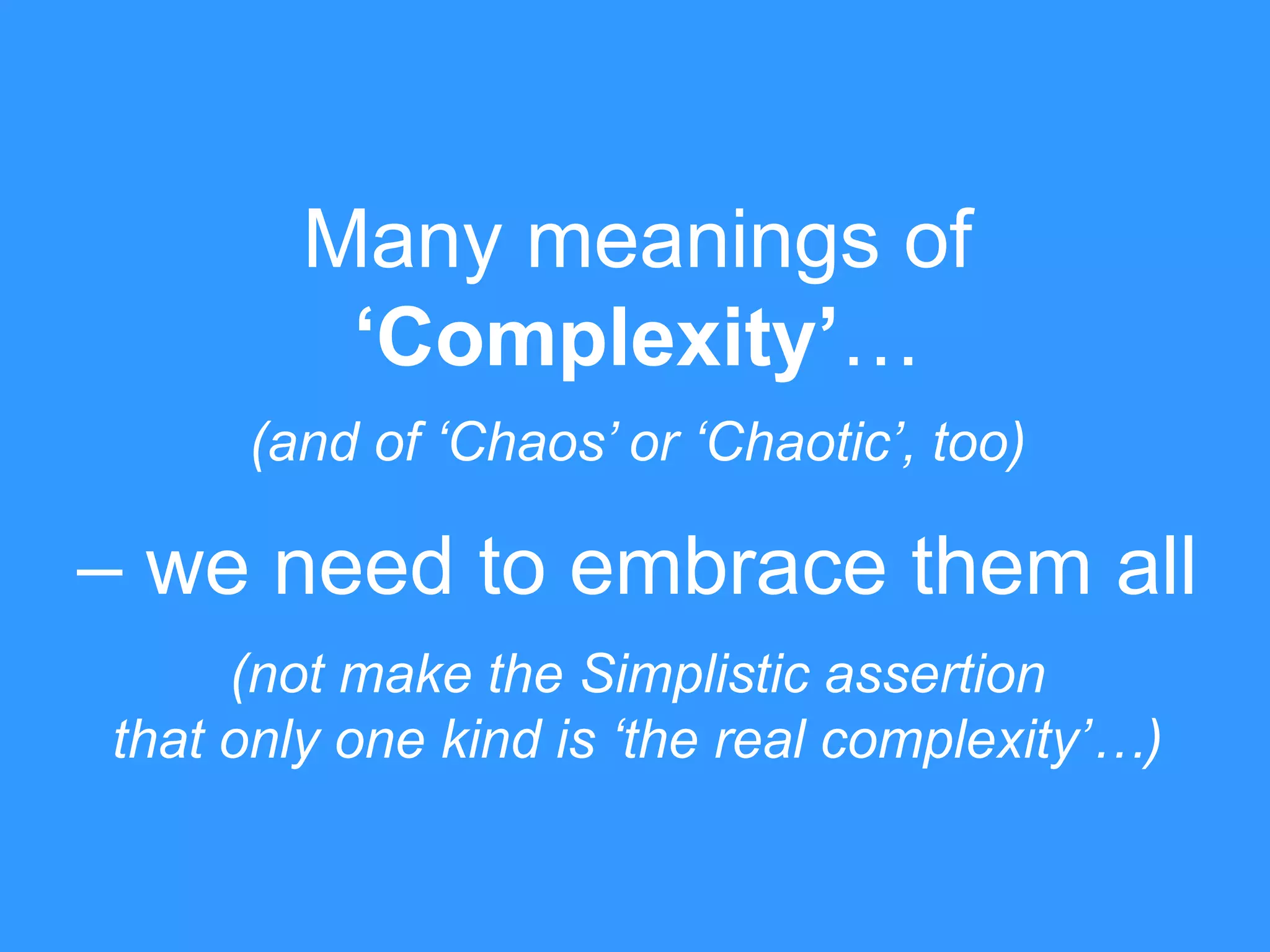 Many meanings of 
‘Complexity’… 
(and of ‘Chaos’ or ‘Chaotic’, too) 
– we need to embrace them all 
(not make the Simplistic assertion 
that only one kind is ‘the real complexity’…) 
 