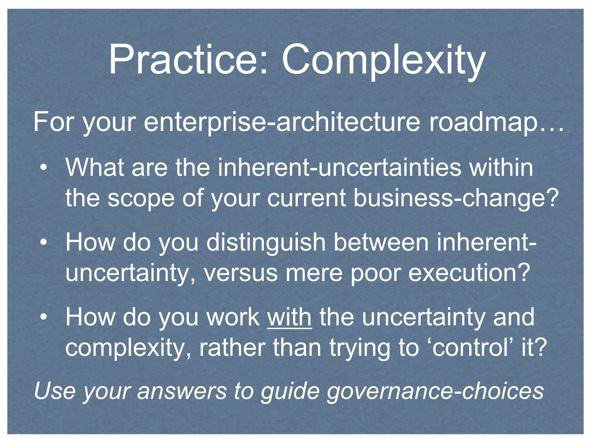 Practice: Complexity 
For your enterprise-architecture roadmap… 
• What are the inherent-uncertainties within 
the scope of your current business-change? 
• How do you distinguish between inherent-uncertainty, 
versus mere poor execution? 
• How do you work with the uncertainty and 
complexity, rather than trying to ‘control’ it? 
Use your answers to guide governance-choices 
 
