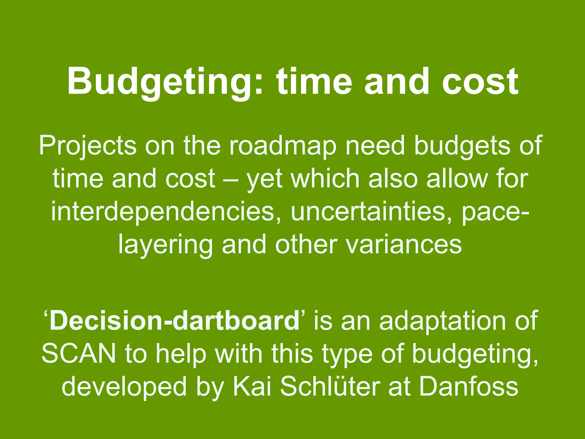 Budgeting: time and cost 
Projects on the roadmap need budgets of 
time and cost – yet which also allow for 
interdependencies, uncertainties, pace-layering 
and other variances 
‘Decision-dartboard’ is an adaptation of 
SCAN to help with this type of budgeting, 
developed by Kai Schlüter at Danfoss 
 