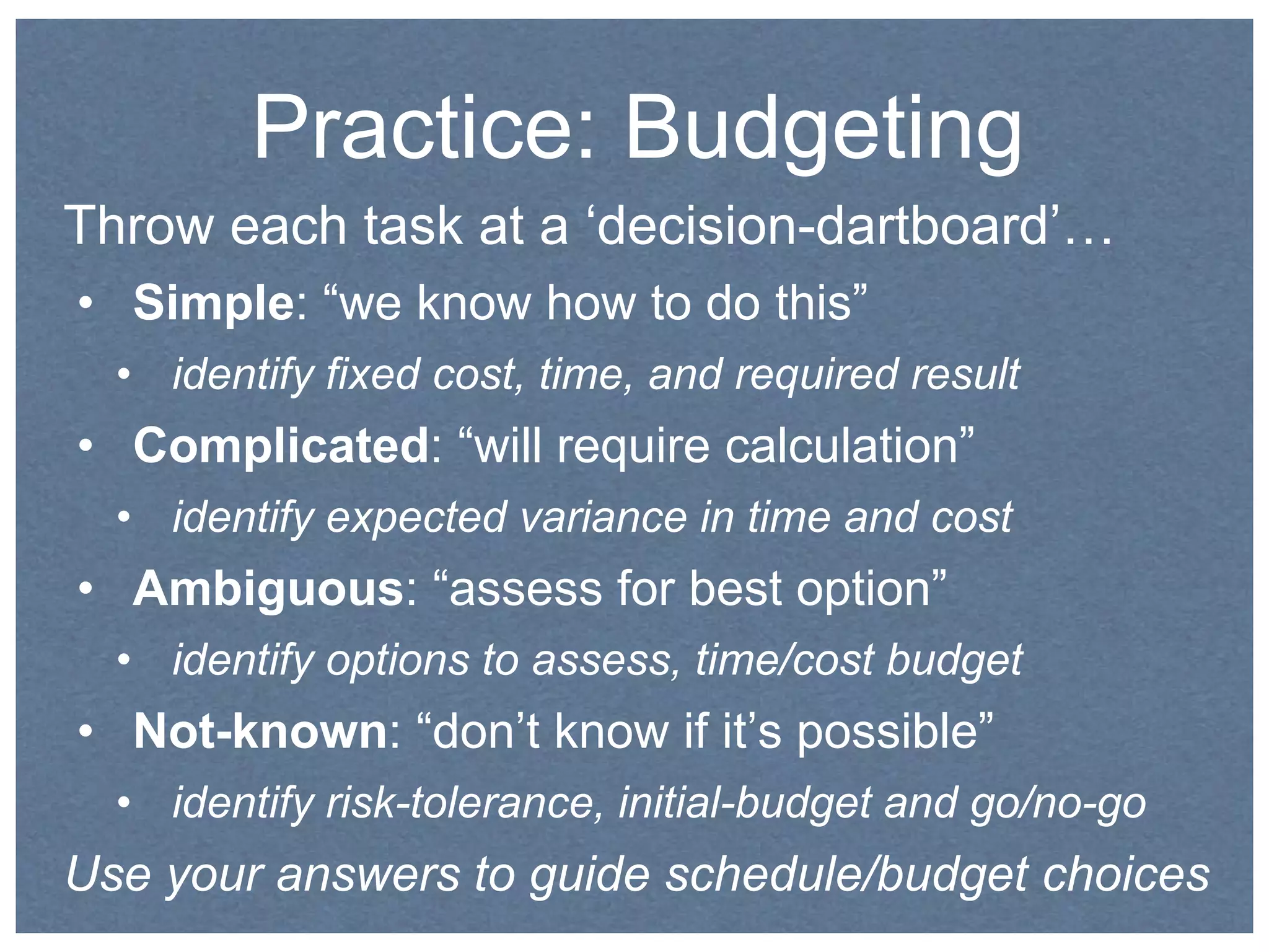 Practice: Budgeting 
Throw each task at a ‘decision-dartboard’… 
• Simple: “we know how to do this” 
• identify fixed cost, time, and required result 
• Complicated: “will require calculation” 
• identify expected variance in time and cost 
• Ambiguous: “assess for best option” 
• identify options to assess, time/cost budget 
• Not-known: “don’t know if it’s possible” 
• identify risk-tolerance, initial-budget and go/no-go 
Use your answers to guide schedule/budget choices 
 