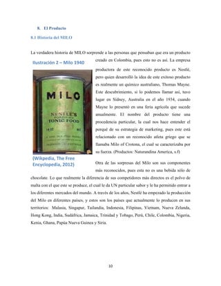 10
8. El Producto
8.1 Historia del MILO
La verdadera historia de MILO sorprende a las personas que pensaban que era un producto
creado en Colombia, pues esto no es así. La empresa
productora de este reconocido producto es Nestlé,
pero quien desarrolló la idea de este exitoso producto
es realmente un químico australiano, Thomas Mayne.
Este descubrimiento, si lo podemos llamar así, tuvo
lugar en Sídney, Australia en el año 1934, cuando
Mayne lo presentó en una feria agrícola que sucede
anualmente. El nombre del producto tiene una
procedencia particular, la cual nos hace entender el
porqué de su estrategia de marketing, pues este está
relacionado con un reconocido atleta griego que se
llamaba Milo of Crotona, el cual se caracterizaba por
su fuerza. (Productos: Naturandina America, s.f)
Otra de las sorpresas del Milo son sus componentes
más reconocidos, pues esta no es una bebida sólo de
chocolate. Lo que realmente la diferencia de sus competidores más directos es el polvo de
malta con el que este se produce, el cual le da UN particular sabor y le ha permitido entrar a
los diferentes mercados del mundo. A través de los años, Nestlé ha empezado la producción
del Milo en diferentes países, y estos son los países que actualmente lo producen en sus
territorios: Malasia, Singapur, Tailandia, Indonesia, Filipinas, Vietnam, Nueva Zelanda,
Hong Kong, India, Sudáfrica, Jamaica, Trinidad y Tobago, Perú, Chile, Colombia, Nigeria,
Kenia, Ghana, Papúa Nueva Guinea y Siria.
Ilustración 2 – Milo 1940
(Wikpedia, The Free
Encyclopedia, 2012)
 