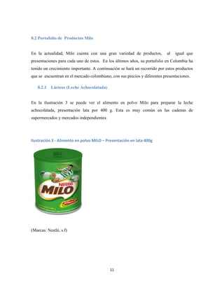 11
8.2 Portafolio de Productos Milo
En la actualidad, Milo cuenta con una gran variedad de productos, al igual que
presentaciones para cada uno de estos. En los últimos años, su portafolio en Colombia ha
tenido un crecimiento importante. A continuación se hará un recorrido por estos productos
que se encuentran en el mercado colombiano, con sus precios y diferentes presentaciones.
8.2.1 Lácteos (Leche Achocolatada)
En la ilustración 3 se puede ver el alimento en polvo Milo para preparar la leche
achocolatada, presentación lata por 400 g. Esta es muy común en las cadenas de
supermercados y mercados independientes.
(Marcas: Nestlé, s.f)
Ilustración 3 - Alimento en polvo MILO – Presentación en lata 400g
 