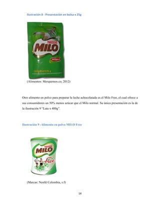 14
(Alimentos: Merquemos.co, 2012)
Otro alimento en polvo para preparar la leche achocolatada es el Milo Free, el cual ofrece a
sus consumidores un 50% menos azúcar que el Milo normal. Su única presentación es la de
la ilustración 9 “Lata x 400g”.
Ilustración 9 -Alimento en polvo MILO Free
(Marcas: Nestlé Colombia, s.f)
Ilustración 8 - Presentación en bolsa x 25g
 