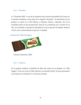 15
8.2.2 Chocolates
La “Chocobarra Milo” es uno de los productos más recientes del portafolio de la marca en
el mercado colombiano y hace parte de la categoría “chocolates”. El lanzamiento de este
producto se realizó en el 2010 (Marcas y Productos: Marcas y Mercados, 20). En la
actualidad cuenta con dos presentaciones: barra de 10 g (ilustración 10) y la barra XL de
30g. En el mercado se encuentra la chocobarra de 10 g en cajas por 30 unidades. Respecto
a la XL, esta es comercializada en cajas por 15 unidades.
(Noticias: IAlimentos, 2009)
8.2.3 Confitería
En la categoría confitería, el portafolio de Milo sólo cuenta con un producto, los “Milo
Nuggets”. Estos son trozos de Milo cubiertos con chocolate Nestlé. Su única presentación
es la expuesta en la ilustración 11, de 40 g de contenido.
Ilustración 10 - Milo Chocobarra
 