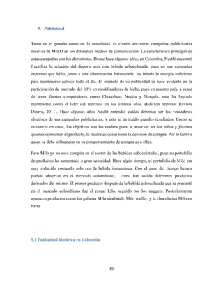 19
9. Publicidad
Tanto en el pasado como en la actualidad, es común encontrar campañas publicitarias
masivas de MILO en los diferentes medios de comunicación. La característica principal de
estas campañas son los deportistas. Desde hace algunos años, en Colombia, Nestlé encontró
fructífera la relación del deporte con esta bebida achocolatada, pues en sus campañas
expresan que Milo, junto a una alimentación balanceada, les brinda la energía suficiente
para mantenerse activos todo el día. El impacto de su publicidad se hace evidente en la
participación de mercado del 60% en modificadores de leche, pues en nuestro país, a pesar
de tener fuertes competidores como Chocolisto, Nucita y Nesquik, este ha logrado
mantenerse como el líder del mercado en los últimos años. (Edicion impresa: Revista
Dinero, 2011). Hace algunos años Nestlé entendió cuáles deberían ser los verdaderos
objetivos de sus campañas publicitarias, y esto le ha traído grandes resultados. Como se
evidencia en estas, los objetivos son las madres pues, a pesar de ser los niños y jóvenes
quienes consumen el producto, la madre es quien toma la decisión de compra. Por lo tanto a
quien se debe influenciar en su comportamiento de compra es a ellas.
Pero Milo ya no solo compite en el sector de las bebidas achocolatadas, pues su portafolio
de productos ha aumentado a gran velocidad. Hace algún tiempo, el portafolio de Milo era
muy reducido contando solo con la bebida instantánea. Con el paso del tiempo hemos
podido observar en el mercado colombiano, como han salido diferentes productos
derivados del mismo. El primer producto después de la bebida achocolatada que se presentó
en el mercado colombiano fue el cereal Lilo, seguido por los nuggets. Posteriormente
aparecen productos como las galletas Milo sándwich, Milo waffer, y la chocolatina Milo en
barra.
9.1 Publicidad histórica en Colombia
 