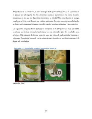 20
Al igual que en la actualidad, el tema principal de la publicidad de MILO en Colombia en
el pasado era el deporte. En los diferentes anuncios publicitarios, la marca recreaba
situaciones en las que los deportistas recurrían a la bebida Milo como fuente de energía
para lograr el éxito en el deporte que estaban realizando. En estos anuncios se resaltaban los
atributos nutricionales del producto como lo eran las proteínas, vitaminas y los minerales.
Las siguientes imágenes hacen parte de un comercial de MILO publicado en el año 1985,
en el que una tenista entrenaba fuertemente con su entrenador pero los resultados aran
adversos. Más adelante la tenista toma un vaso de Milo, el cual contenía vitaminas y
minerales. Después de consumir este producto aparece jugando un partido contra una rival,
donde sale triunfadora.
(Youtube, 2007)
Ilustración 15 - Recopilación Imágenes tomadas del comercial
 