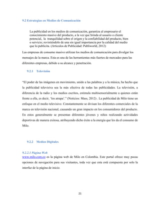 21
9.2 Estrategias en Medios de Comunicación
La publicidad en los medios de comunicación, garantiza al empresario el
conocimiento masivo del producto, a la vez que brinda al usuario o cliente
potencial, la tranquilidad sobre el origen y la confiabilidad del producto, bien
o servicio; revistiéndolo de una sin igual importancia por la calidad del medio
que lo publicita. (Articulos de Publicidad: Publiworld, 2012)
Las empresas de consumo masivo utilizan los medios de comunicación para divulgar los
mensajes de la marca. Esta es una de las herramientas más fuertes de mercadeo para las
diferentes empresas, debido a su alcance y penetración.
9.2.1 Televisión
“El poder de las imágenes en movimiento, unido a las palabras y a la música, ha hecho que
la publicidad televisiva sea la más efectiva de todas las publicidades. La televisión, a
diferencia de la radio y los medios escritos, estimula multisensorialmente a quienes están
frente a ella, es decir, ‘los atrapa’.” (Noticios: Mass, 2012) . La publicidad de Milo tiene un
enfoque en el medio televisivo. Constantemente se divisan los diferentes comerciales de la
marca en televisión nacional, causando un gran impacto en los consumidores del producto.
En estos generalmente se presentan diferentes jóvenes y niños realizando actividades
deportivas de manera exitosa, atribuyendo dicho éxito a la energía que les da el consumo de
Milo.
9.2.2 Medios Digitales
9.2.2.1 Página Web
www.milo.com.co es la página web de Milo en Colombia. Este portal ofrece muy pocas
opciones de navegación para sus visitantes, toda vez que esta está compuesta por solo la
interfaz de la página de inicio.
 