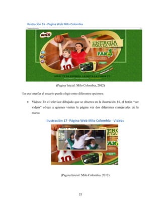 22
(Pagina Inicial: Milo Colombia, 2012)
En esa interfaz el usuario puede elegir entre diferentes opciones:
 Videos: En el televisor dibujado que se observa en la ilustración 14, el botón “ver
videos” ofrece a quienes visiten la página ver dos diferentes comerciales de la
marca.
(Pagina Inicial: Milo Colombia, 2012)
Ilustración 16 - Página Web Milo Colombia
Ilustración 17 -Página Web Milo Colombia - Videos
 