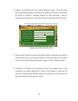 23
 Registro: En la interfaz única hay un botón “Regístrate Aquí”, el cual está hecho
para las personas interesadas en mantenerse en contacto con la marca. En el proceso
de registro le solicitan al interesado ingresar sus datos personales y datos de
contacto para comunicarse con él y darle a conocer las últimas noticias de la marca.
(Pagina Inicial: Milo Colombia, 2012)
 Redes sociales: Otra de las opciones que pueden elegir los internautas que visitan el
sitio web tiene que ver con las redes sociales. En este caso ofrecen a los usuarios
unirse al sitio oficial de Milo en Facebook o seguir el Twitter oficial de la marca.
 Contáctanos: La última de las opciones que ofrece esta página web es la de
contactarse con quienes administran la marca. En esta opción se busca que las
personas se expresen sobre Milo por medio de un mensaje, en el cual solicitan los
datos personales de la persona que lo escribe.
Ilustración 18– Pagina Web Milo Colombia - Registro
 