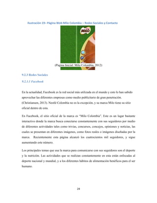 24
(Pagina Inicial: Milo Colombia, 2012)
9.2.3 Redes Sociales
9.2.3.1 Facebook
En la actualidad, Facebook es la red social más utilizada en el mundo y esto lo han sabido
aprovechar las diferentes empresas como medio publicitario de gran penetración.
(Christiansen, 2013). Nestlé Colombia no es la excepción, y su marca Milo tiene su sitio
oficial dentro de esta.
En Facebook, el sitio oficial de la marca es “Milo Colombia”. Este es un lugar bastante
interactivo donde la marca busca conectarse constantemente con sus seguidores por medio
de diferentes actividades tales como trivias, concursos, concejos, opiniones y noticias, las
cuales se presentan en diferentes imágenes, como fotos reales o imágenes diseñadas por la
marca. Recientemente esta página alcanzó los cuatrocientos mil seguidores, y sigue
aumentando este número.
Los principales temas que usa la marca para comunicarse con sus seguidores son el deporte
y la nutrición. Las actividades que se realizan constantemente en esta están enfocadas al
deporte nacional y mundial, y a los diferentes hábitos de alimentación benéficos para el ser
humano.
Ilustración 19– Página Web Milo Colombia – Redes Sociales y Contacto
 