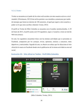 26
9.2.3.2 Twitter
Twitter se encuentra en el podio de los sitios web sociales con más usuarios activos a nivel
mundial. (Christiansen, 2013) Esta red les permite a sus miembros comunicarse por medio
de mensajes que tienen un máximo de 140 caracteres, al igual que seguir a otros usuarios y
poder ver lo que estos escriben. (Internet: Cromo, 2012)
El perfil en Twitter de Milo Colombia se encuentra con el nombre @milocolombia. A 29
de Enero de 2013, el perfil cuenta con1134 seguidores, sigue a 2 usuarios y tiene un total de
968 twits (trinos).
En este, los seguidores encuentran trinos con las mismas actividades que se presentan en
Facebook, compuestos por los consejos, trivias, opiniones, noticias y concursos, tanto
deportivos y nutricionales. Seguido de esto, se observa un enlace que los direcciona al sitio
oficial de la marca en Facebook donde esta la publicacion de la misma actividad en esta red
social.
(Milo Colombia: Twitter, 2013)
Ilustración 22– Sitio oficial en Twitter - Perfil Milo Colombia
 