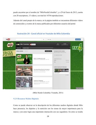 28
puede encontrar por el nombre de “MiloNestleColombia”, y a 29 de Enero de 2013, cuenta
con 20 suscriptores, 13 videos y un total de 14754 reproducciones.
Además del canal propio de la marca, en la página también se encuentran diferentes videos
de comerciales y eventos de la marca publicados por diferentes usuarios del portal.
(Milo Nestle Colombia: Youtube, 2011)
9.2.5 Resumen Medios Digitales
Como se puede observar en la descripción de los diferentes medios digitales donde Milo
hace presencia, los deportes y la nutrición son los temas de mayor importancia para la
marca y con estos logra una importante interacción con sus seguidores. En estos se resalta
Ilustración 24 - Canal oficial en Youtube de Milo Colombia
 