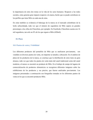 29
la importancia de estos dos temas en la vida de los seres humanos. Respecto a las redes
sociales, estas generan gran impacto respecto a la marca, hecho que se puede corroborar en
los perfiles que tiene Milo en cada una de estas.
En estas también se evidencia el liderazgo de la marca en el mercado colombiano de la
leche achocolatada, toda vez que el número de seguidores de Milo supera en grandes
porcentajes a las cifras de Chocolisto, por ejemplo. En Facebook, Chocolisto cuenta con 16
mil seguidores, tan solo un 4% de los que siguen a Milo (420mil).
10. Plaza
10.1 Puntos de venta y Visibilidad
Los diferentes productos del portafolio de Milo que se analizaron previamente, son
vendidos en diversos puntos de venta, sin importar su tamaño y ubicación. En el análisis de
plaza de los productos de la marca, se concluye que la distribución de estos tiene un gran
alcance, toda vez que todos los puntos de venta tanto del canal tradicional como del canal
moderno, al menos se encontró un producto de Milo. En el trabajo de campo de lugares de
comercialización de productos alimenticios se recogieron diferentes imágenes sobre las
exhibiciones de los productos y sus precios, que fueron analizados previamente. Las
imágenes presentadas a continuación son fotografías tomadas en los diferentes puntos de
venta en los que se encontró productos Milo.
 