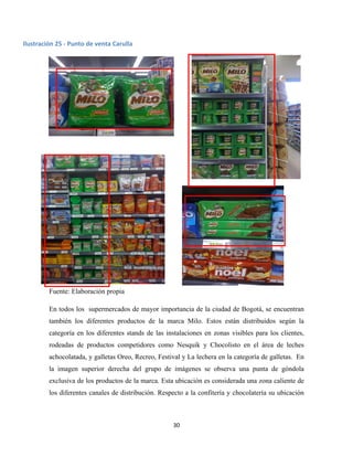 30
Fuente: Elaboración propia
En todos los supermercados de mayor importancia de la ciudad de Bogotá, se encuentran
también los diferentes productos de la marca Milo. Estos están distribuidos según la
categoría en los diferentes stands de las instalaciones en zonas visibles para los clientes,
rodeadas de productos competidores como Nesquik y Chocolisto en el área de leches
achocolatada, y galletas Oreo, Recreo, Festival y La lechera en la categoría de galletas. En
la imagen superior derecha del grupo de imágenes se observa una punta de góndola
exclusiva de los productos de la marca. Esta ubicación es considerada una zona caliente de
los diferentes canales de distribución. Respecto a la confitería y chocolatería su ubicación
Ilustración 25 - Punto de venta Carulla
 