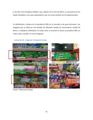 31
es de alto nivel estratégico debido a que, además de la zona de dulces, se encuentran en los
stands inmediatos a las cajas registradoras, que son zonas calientes de los supermercados.
La distribución y alcance de los productos Milo en el mercado es de gran relevancia. Las
imágenes que se observan son tomadas de diferentes tiendas de conveniencia, tiendas de
barrio y vendedores ambulantes. En todos estos se encontró al menos un producto Milo en
venta, como se puede ver en las imágenes.
Fuente: Elaboración propia
lustración 26 - Imágenes Trabajo de Campo
 